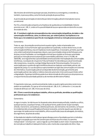 São titulares de tal direito quaisquer pessoas, brasileiros ou estrangeiros, e estende-se, 
também, à pessoa jurídica, como forma de proteção da pessoa física. 
A permissão de penetração em domicílio por determinação judicial é chamada de reserva 
jurisdicional. 
Por fim, a Constituição comporta uma hipótese de quebra dessa inviolabilidade. Está ela 
prevista no art. 139, V, onde se lê a possibilidade de busca e apreensão em domicílio no caso 
de estado de sítio. 
XII - É inviolável o sigilo da correspondência e das comunicações telegráficas, de dados e das 
comunicações telefônicas, salvo, no último caso, por ordem judicial, nas hipóteses e na 
forma que a lei estabelecer para fins de investigação criminal ou instrução processual penal; 
Comentário: 
Trata-se, aqui, da proteção constitucional a quatro sigilos, todos relacionados com 
comunicação. A única forma de sigilo que poderá ser quebrado, no dizer deste inciso, é o de 
comunicação telefônica, mas em hipóteses muito específicas: é necessário, primeiro, que haja 
uma ordem judicial prévia ao grampo; depois, que essa violação esteja sendo feita para uma 
de duas únicas finalidades: ou investigação criminal (que só pode ser feita por autoridade 
policial) ou instrução processual penal (por autoridades judiciárias). A Lei n.º 9.296, de 
24/07/96, veio regulamentar a possibilidade constitucional de interceptação das comunicações 
telefônicas, isso depois de o Supremo Tribunal Federal Ter decidido que a atual Constituição 
não recepcionou, no ponto, o antigo Código Nacional de Telecomunicações. Por essa lei, a 
autorização para a quebra do sigilo telefônico deverá ser dada por autoridade judicial, sob 
segredo de justiça. E a sua disciplina se aplica também ao sigilo das comunicações em sistemas 
de informática. A autorização judicial vai depender da demonstração, geralmente pela 
autorização judicial, das razões e indícios claros de autoria de crime contra quem há de sofrer 
a degradação. O grampo telefônico poderá ser determinado de ofício pelo juiz do processo ou 
a requerimento da autoridade policial ou de membro do Ministério Público. 
É importante notar que, constitucionalmente, todos os quatro sigilos previstos neste inciso 
podem ser quebrados. É o que se vê na leitura do art. 136, § 1º, I, alíneas b e c ( no caso de 
estado de defesa) e art. 139, III (no caso de sítio). 
XIII - É livre o exercício de qualquer trabalho, ofício ou profissão, atendidas as qualificações 
profissionais que a lei estabelecer; 
Comentário: 
A regra é simples. Se não houver lei dispondo sobre determinada profissão, trabalho ou ofício, 
qualquer pessoa, a qualquer tempo, e de qualquer forma, pode exercê-la (por exemplo, 
artesão, marceneiro, carnavalesco, detetive particular, ator de teatro). Ao contrário, se houver 
lei estabelecendo uma qualificação profissional necessária, somente aquele que atender ao 
que exige a lei pode exercer esse trabalho, ofício ou profissão (casos do advogado, do médico, 
do engenheiro, do piloto de avião) 
A liberdade de trabalho é definida por Ignacio Burgoa como a faculdade que tem o indivíduo 
de eleger a ocupação que mais lhe convém para verificar seus fins vitais; é o caminho 
indispensável – sine Qua non – para o logo de sua felicidade ou bem-estar. A expressão maior 
da restrição ao trabalho é dada pela história, sob o manto das corporações de ofício. Hoje, 
 
