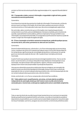 existem no País mais de setenta profissões regulamentadas em lei, segundo Eduardo Gabriel 
Saad. 
XIV - É assegurado a todos o acesso à informação e resguardado o sigilo da fonte, quando 
necessário ao exercício profissional; 
Comentário: 
Esse dispositivo trata das duas pontas da relação de informação. Primeiramente, ao falar da 
pessoa a quem se dirige a informação, diz ele que toda e qualquer pessoa tem o direito 
constitucional de ser informada sobre tudo o que não estiver protegido pelo sigilo oficial. 
De outro lado, sabia o constituinte que as informações mais importantes geralmente 
comprometem a sua fonte, pela sensibilidade dos interesses envolvidos, pela relevância da 
questão, especialmente no setor público, político e empresarial. Para que também essas 
informações seja amplamente atendido, foi assegurado ao profissional de imprensa o poder de 
manter a origem da informação divulgada sob sigilo. 
XV - É livre a locomoção no território nacional em tempo de paz, podendo qualquer pessoa 
nos termos da lei, nele entrar, permanecer ou dele sair com seus bens; 
Comentário: 
Direito fundamental da pessoa, o direito de ir, vir e ficar está assegurado nos termos deste 
inciso, e qualquer ato contra ele é atacável por habeas corpus (inciso LXVIII deste artigo 5º). 
Em tempo de paz significa tempo de normalidade democrática e institucional. Em caso de 
guerra ou mesmo de estado de sítio (art. 139, I) poderá haver restrição ao direito de 
locomoção. 
A parte final diz que qualquer pessoa (inclusive estrangeiro) poderá entrar, ficar ou sair do 
brasil, nos termos da lei, lei está que não poderá impor obstáculos intransponíveis a essa 
locomoção, mas apenas dispor sobre passaporte, registro, tributos e coisas do gênero. 
Qualquer bem móvel está compreendido na proteção do dispositivo. 
Uma pessoa submetida a quarentena médica (por doença contagiosa, por exemplo) não 
poderá invocar esse direito de liberdade de locomoção, porque entre esse e o direito da 
população de não ser contaminada pela doença prevalece este, o direito da população de não 
ser contaminada pela doença prevalece este, o direito coletivo. 
Ainda, no direito de ir, vir e ficar se compreende o direito de fixar residência. 
XVI - Todos podem reunir-se pacificamente, sem armas, em locais abertos ao público, 
independente de autorização, desde que não frustrem outra reunião anteriormente 
convocada para o mesmo local, sendo apenas exigido prévio aviso à autoridade competente; 
Comentário: 
Trata-se aqui do direito de reunião (cuja principal característica é ser eventual e temporária). 
Desde que pacífica (sem propósito hostil) e sem armas, a reunião em local aberto ao público 
depende de uma providência, q eu é o prévio aviso à autoridade competente. Esse prévio aviso 
tem duas finalidades: a primeira, assegurar aos comunicantes um direito de preferência sobre 
 