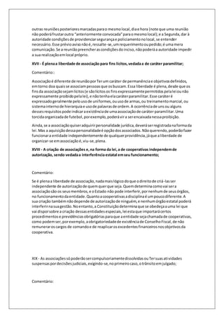 outras reuniões posteriores marcadas para o mesmo local, dia e hora (note que uma reunião 
não poderá frustar outra “anteriormente convocada” para o mesmo local); e a Segunda, dar à 
autoridade condições de providenciar segurança e policiamento no local, se entender 
necessário. Esse prévio aviso não é, ressalte-se, um requerimento ou pedido; é uma mera 
comunicação. Se a reunião preencher as condições do inciso, não poderá a autoridade impedir 
a sua realização em local próprio. 
XVII - É plena a liberdade de associação para fins lícitos, vedada a de caráter paramilitar; 
Comentário:: 
Associação é diferente de reunião por Ter um caráter de permanência e objetivos definidos, 
em torno doa quais se associam pessoas que os buscam. Essa liberdade é plena, desde que os 
fins da associação sejam lícitos (e são lícitos os fins expressamente permitidos pela lei ou não 
expressamente proibido pela lei), e não tenha ela caráter paramilitar. Esse caráter é 
expressado geralmente pelo uso de uni formes, ou uso de armas, ou treinamento marcial, ou 
sistema interno de hierarquia e uso de palavras de ordem. A ocorrência de uns ou alguns 
desses requisitos pode indicar a existência de uma associação de caráter paramilitar. Uma 
torcida organizada de futebol, por exemplo, poderá vir a ser encaixada nessa proibição. 
Ainda, se a associação quiser adquirir personalidade jurídica, deverá ser registrada na forma da 
lei. Mas a aquisição dessa personalidade é opção dos associados. Não querendo, poderão fazer 
funcionar a entidade independentemente de qualquer providência, já que a liberdade de 
organizar-se em associação é, viu-se, plena. 
XVIII - A criação de associações e, na forma da lei, a de cooperativas independem de 
autorização, sendo vedada a interferência estatal em seu funcionamento; 
Comentário: 
Se é plena a liberdade de associação, nada mais lógico do que o direito de criá-las ser 
independente de autorização de quem quer que seja. Quem determina como vai ser a 
associação são os seus membros, e o Estado não pode interferir, por nenhum de seus órgãos, 
no funcionamento da entidade. Quanto a cooperativas a disciplina é um pouco diferente. A 
sua criação também não depende de autorização de ninguém, e nenhum órgão estatal poderá 
interferir na sua gestão. No entanto, a Constituição determina que se obedeça a uma lei que 
vai dispor sobre a criação dessas entidades especiais, lei esta que importará certos 
procedimentos e previdências obrigatórias para que a entidade seja chamada de cooperativas, 
como podem ser, por exemplo, a obrigatoriedade de existência de Conselho Fiscal, de não 
remunerar os cargos de comando e de reaplicar os excedentes financeiros nos objetivos da 
cooperativa. 
XIX - As associações só poderão ser compulsoriamente dissolvidas ou Ter suas ati vidades 
suspensas por decisões judiciais, exigindo-se, no primeiro caso, o trânsito em julgado; 
Comentário: 
 
