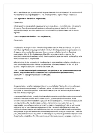 feita a ressalva, de que, quando o sindicato postula sobre direitos individuais de seus filiados é 
imprescindível a outorga de poderes a ele, para regularizar a representação processual. 
XXII - é garantido o direito de propriedade; 
Comentário: 
Este dispositivo assegura toda e qualquer propriedade, desde a imobiliária até a intelectual e 
de marcas. É um dispositivo pelo qual se reconhece à pessoa, no Brasil, o direito de ser 
proprietário de algo, em contraponto com exclusividade da propriedade estatal de outros 
regimes. 
XXIII - A propriedade atenderá a sua função social; 
Comentário: 
Função social da propriedade é um conceito que dá a este um atributo coletivo, não apenas 
individual. Significa dizer que a propriedade não é um direito que se exerce apenas pelo dono 
de alguma coisa, mas também que esse dono exerce em relação a terceiros. Ou seja, a 
propriedade, além de direito da pessoa, é também um encargo contra essa, que fica 
constitucionalmente obrigada a retribuir, de alguma forma, ao grupo social, um benefício pela 
manutenção e uso da propriedade. 
A Constituição define o conceito de função social da propriedade em relação a dois dos seus 
tipos. Quanto à propriedade urbana, função social é aquela estabelecida no art. 182, § 2º. 
Quanto à propriedade rural, o conceito está no art. 186. 
XXIV - A lei estabelecerá o procedimento para desapropriação por necessidade ou utilidade 
pública, ou por interesse social, mediante justa e prévia indenização em dinheiro, 
ressalvados os casos previstos nesta Constituição; 
Comentário: 
Desapropriação é uma forma de aquisição de bens pelo Poder Público. Em outras palavras, é 
um instrumento de que se vale o Estado para retirar a propriedade de um particular e 
incorporar ao patrimônio público, indenizando o ex-proprietário. A Constituição estabelece 
três tipos de desapropriação: 
· Por necessidade pública, quando é indispensável que determinado bem particular seja usado 
para uma finalidade pública.· Por utilidade pública, quando não é indispensável, mas é 
conveniente que determinado bem seja usado de atividade pública.· Por interesse social, que é 
um argumento vasto, mas dentro do qual cabem argumentos que sustentem que a 
propriedade, por qualquer motivo, será mais bem aproveitada se transferida ao patrimônio 
público do que se mantida sob o poder do particular.· A indenização há de ser justa, o que 
implica dizer que o preço a ser recebido pelo particular desapropriado deverá corresponder o 
mais possível ao que ele receberia se vendesse a propriedade pela qual sua vontade.· Além de 
justa, há que ser prévia, ou seja, antes de o Estado passar para o seu patrimônio a propriedade 
do particular, este já deve Ter sido indenizado.As indenizações devem ser pagas em dinheiro. 
 