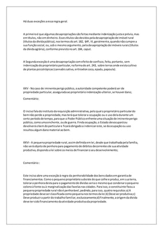 Há duas exceções a essa regra geral. 
A primeira é que algumas desapropriações são feitas mediante indenização justa e prévia, mas 
em títulos, não em dinheiro. Esses títulos são devidos pela desapropriação de imóvel rural 
(títulos da dívida pública), nos termos do art. 182, §4º, III, geralmente, quando não cumpre a 
sua função social, ou, sob o mesmo argumento, pela desapropriação de imóveis rurais (títulos 
da dívida agrária), conforme previsto no art. 184, caput. 
A Segunda exceção é uma desapropriação com efeito de confisco, feita, portanto, sem 
indenização do proprietário particular, na forma do art. 243, sobre terras onde exista cultivo 
de plantas psicotrópicas (cannabis sativa, eritroxilon coca, epadu, papoula). 
XXV - No caso de iminente perigo público, a autoridade competente poderá ser de 
propriedade particular, assegurada ao proprietário indenização ulterior, se houver dano; 
Comentário: 
O inciso fala do instituto da requisição administrativa, pelo qual o proprietário particular do 
bem não perde a propriedade, mas terá que tolerar a ocupação ou o uso dela durante um 
certo período de tempo, para que o Poder Público enfrente uma situação de iminente perigo 
público, como uma enchente, ou de guerra. Finda ocupação, o Estado desocupará ou 
devolverá o bem do particular e ficará obrigado a indenizar este, se da ocupação ou uso 
resultou algum dano material ao bem. 
XXVI - A pequena propriedade rural, assim definida em lei, desde que trabalhada pela família, 
não será objeto de penhora para pagamento de débitos decorrentes de sua atividade 
produtiva, dispondo a lei sobre os meios de financiar o seu desenvolvimento; 
Comentário:: 
Este inciso abre uma exceção à regra da penhorabilidade dos bens dados em garantia de 
financiamentos. Como o pequeno proprietário subsiste do que colhe e produz, em sua terra, 
tolerar a penhora desta para o pagamento de dívidas seria o mesmo que condenar o pequeno 
colono à fonte ou à marginalização das favelas nas cidades. Para isso, o constituinte fixou a 
pequena propriedade rural não é penhorável, pedindo, para isso, quatro requisitos:a) A 
propriedade deve ser classificada como pequena nos termos da lei;b) Deve ser produtiva;c) 
Deve produzir a partir do trabalho familiar, exclusivamente;d) Finalmente, a origem da dívida 
deve ter sido financiamento da atividade produtiva da propriedade. 
 