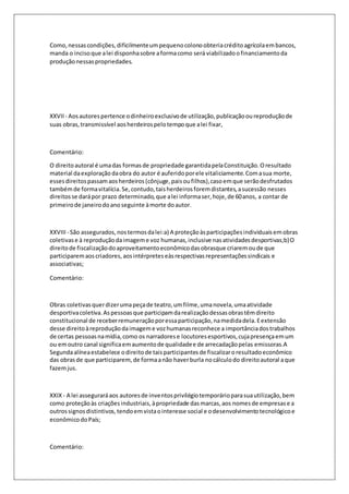 Como, nessas condições, dificilmente um pequeno colono obteria crédito agrícola em bancos, 
manda o inciso que a lei disponha sobre a forma como será viabilizado o financiamento da 
produção nessas propriedades. 
XXVII - Aos autores pertence o dinheiro exclusivo de utilização, publicação ou reprodução de 
suas obras, transmissível aos herdeiros pelo tempo que a lei fixar, 
Comentário: 
O direito autoral é uma das formas de propriedade garantida pela Constituição. O resultado 
material da exploração da obra do autor é auferido por ele vitaliciamente. Com a sua morte, 
esses direitos passam aos herdeiros (cônjuge, pais ou filhos), caso em que serão desfrutados 
também de forma vitalícia. Se, contudo, tais herdeiros forem distantes, a sucessão nesses 
direitos se dará por prazo determinado, que a lei informa ser, hoje, de 60 anos, a contar de 
primeiro de janeiro do ano seguinte à morte do autor. 
XXVIII - São assegurados, nos termos da lei:a) A proteção às participações individuais em obras 
coletivas e à reprodução da imagem e voz humanas, inclusive nas atividades desportivas;b) O 
direito de fiscalização do aproveitamento econômico das obrasque criarem ou de que 
participarem aos criadores, aos intérpretes eàs respectivas representações sindicais e 
associativas; 
Comentário: 
Obras coletivas quer dizer uma peça de teatro, um filme, uma novela, uma atividade 
desportiva coletiva. As pessoas que participam da realização dessas obras têm direito 
constitucional de receber remuneração por essa participação, na medida dela. E extensão 
desse direito à reprodução da imagem e voz humanas reconhece a importância dos trabalhos 
de certas pessoas na mídia, como os narradores e locutores esportivos, cuja presença em um 
ou em outro canal significa em aumento de qualidade e de arrecadação pelas emissoras.A 
Segunda alínea estabelece o direito de tais participantes de fiscalizar o resultado econômico 
das obras de que participarem, de forma a não haver burla no cálculo do direito autoral a que 
fazem jus. 
XXIX - A lei assegurará aos autores de inventos privilégio temporário para sua utilização, bem 
como proteção às criações industriais, à propriedade das marcas, aos nomes de empresas e a 
outros signos distintivos, tendo em vista o interesse social e o desenvolvimento tecnológico e 
econômico do País; 
Comentário: 
 