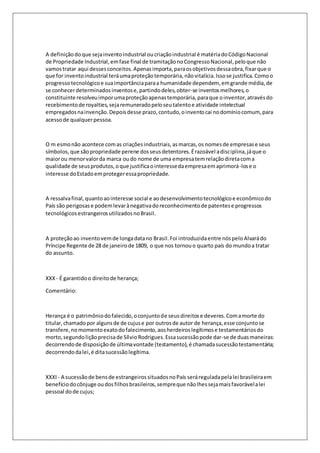 A definição do que seja invento industrial ou criação industrial é matéria do Código Nacional 
de Propriedade Industrial, em fase final de tramitação no Congresso Nacional, pelo que não 
vamos tratar aqui desses conceitos. Apenas importa, para os objetivos dessa obra, fixar que o 
que for invento industrial terá uma proteção temporária, não vitalícia. Isso se justifica. Como o 
progresso tecnológico e sua importância para a humanidade dependem, em grande média, de 
se conhecer determinados inventos e, partindo deles, obter-se inventos melhores, o 
constituinte resolveu impor uma proteção apenas temporária, para que o inventor, através do 
recebimento de royalties, seja remunerado pelo seu talento e atividade intelectual 
empregados na invenção. Depois desse prazo, contudo, o invento cai no domínio comum, para 
acesso de qualquer pessoa. 
O m esmo não acontece com as criações industriais, as marcas, os nomes de empresas e seus 
símbolos, que são propriedade perene dos seus detentores. É razoável a disciplina, já que o 
maior ou menor valor da marca ou do nome de uma empresa tem relação direta com a 
qualidade de seus produtos, o que justifica o interesse da empresa em aprimorá-los e o 
interesse do Estado em proteger essa propriedade. 
A ressalva final, quanto ao interesse social e ao desenvolvimento tecnológico e econômico do 
País são perigosas e podem levar à negativa do reconhecimento de patentes e progressos 
tecnológicos estrangeiros utilizados no Brasil. 
A proteção ao invento vem de longa data no Brasil. Foi introduzida entre nós pelo Alvará do 
Príncipe Regente de 28 de janeiro de 1809, o que nos tornou o quarto país do mundo a tratar 
do assunto. 
XXX - É garantido o direito de herança; 
Comentário: 
Herança é o patrimônio do falecido, o conjunto de seus direitos e deveres. Com a morte do 
titular, chamado por alguns de de cujus e por outros de autor de herança, esse conjunto se 
transfere, no momento exato do falecimento, aos herdeiros legítimos e testamentários do 
morto, segundo lição precisa de Sílvio Rodrigues. Essa sucessão pode dar-se de duas maneiras: 
decorrendo de disposição de última vontade (testamento), é chamada sucessão testamentária; 
decorrendo da lei, é dita sucessão legítima. 
XXXI - A sucessão de bens de estrangeiros situados no País será regulada pela lei brasileira em 
benefício do cônjuge ou dos filhos brasileiros, sempre que não lhes seja mais favorável a lei 
pessoal do de cujus; 
 