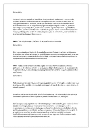 Comentário: 
Um bem (como um imóvel) de brasileiros, situado no Brasil, terá sempre a sua sucessão 
regulada pela lei brasileira. Um bem de estrangeiro, contudo, situado no Brasil, abre ao 
cônjuge sobrevivente e aos filhos, desde que brasileiros, o direito de escolher entre a lei 
brasileira e a lei do País de origem do cônjuge falecido para regular a secessão, podendo 
aplicar aqui qualquer das duas, escolhendo a que lhes seja mais favorável. Segundo Maria 
Helena Diniz, o termo sucessão indica o fato de uma pessoa inserir-se na titularidade de uma 
relação jurídica que lhe advém de uma outra pessoa, ou, de outra forma, fazer-se titular de 
direitos e obrigações que não eram seus. 
XXXII - O Estado promoverá, na forma da lei, a defesa do consumidor; 
Comentário: 
Com a promulgação do Código de Defesa do Consumidor, ficou preenchido o sentido desse 
dispositivo, que voltou-se à pessoa na condição de consumidor, para assegurar a ela um grupo 
de direitos que a tirem da posição de inferioridade em que estão em relação ao produtor ou 
ao vendedor de determinado produto ou serviço. 
XXXIII - Todos têm direito a receber dos órgãos públicos informações de seu interesse 
particular, ou de interesse coletivo ou geral, que serão prestadas no prazo da lei, sob pena de 
responsabilidade, ressalvadas aquelas cujo sigilo seja imprescindível à segurança da sociedade 
e do Estado; 
Comentário: 
Toda e qualquer pessoa, inclusive estrangeiros, pode requerer informações para defender seus 
direitos, ou obter certidão em repartição pública para defesa de direitos ou esclarecimento de 
situação pessoal. 
Essas informações serão prestadas pelo órgão competente, e a Constituição proíbe que seja 
cobrada taxa (entendida como espécie do gênero tributo) sobre tais prestações. 
Dentre as pessoas que podem usar o direito de petição estão a cidadão, para exercer o direito 
de obter informação, do qual tratamos no inciso anterior, e o servidor, para pedir a 
reapreciação de punição administrativa que tenha sofrido. O direito de petição é um direito 
político, que pode ser exercido por qualquer um, pessoa física ou jurídica, em forma rígida de 
procedimento para fazer-se valer, caracterizando-se pela informalidade, bastando a 
indefinição do peticionário e o conteúdo sumário do que pretende. Pode vir exteriorizado 
como petição, representação, queixa ou reclamação. 
 