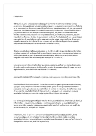 Comentário: 
O tribunal do júri é uma especialização da justiça criminal de primeira instância. Crimes 
geralmente são julgados por juizes chamados singulares porque sentenciam sozinhos. Todavia, 
se se tratar de crime doloso contra a vida (definiremos logo abaixo), esse juiz não mais poderá 
prosseguir no processo, devendo remetê-lo para um órgão chamado Tribunal de Júri, onde o 
julgamento será feito por sete pessoas comuns do povo, em geral não conhecedoras de 
Direito. Esse tribunal é presidido por um juiz de carreira , chamado juiz-presidente, a quem 
incumbe transformar a decisão dos jurados sem sentença.Plenitude da defesa é a garantia que 
o acusado tem de usar todos os meios legais para tentar provar a sua inocência, desde que a 
prova lhe aproveite. Um tribunal de júri em que o juiz-presidente não permita ao acusado 
produzir determinada prova lícita que lhe era necessária é nulo. 
O sigilo das votações impõe que os jurados, ao decidirem sobre os quesitos (perguntas feitas 
pelo juiz-presidente), terão que fazê-lo sozinhos, com base no que entenderam de tudo o que 
foi dito pela acusação, pela defesa e pelas testemunhas. Não poderão se comunicar com 
ninguém enquanto fazem isso, nem quebrar o sigilo de sua decisão. 
Soberania dos veredictos implica dizer que o juiz-presidente, ao fixar a sentença do acusado, 
deverá respeitar tudo o quanto decidido pelos jurados. Se, por exemplo, o júri negar a tese da 
legítima defesa, o juiz não poderá reconhecê-la na sentença. 
A competência do júri é firmada pela existência, no processo, de crime doloso contra a vida. 
O dolo pode ser direito ou indireto. Diz-se direto quando o agente quis o resultado criminoso, 
agiu para isso, para produzi-lo. Diz indireto quando, apesar de não querer expressamente 
produzir o crime, agiu sabendo da possibilidade de cometê -lo e assumiu, dessa forma, o risco 
de produzir tal resultado (dolo indireto eventual) ou agiu querendo produzir um ou outro 
resultado criminoso, por exemplo, matar ou ferir (dolo indireto alternativo). 
São crimes que vão a julgamento pelo tribunal do júri, quando doloso: o homicídio, o aborto, o 
infanticídio e o induzimento, instigação e auxílio a suicídio. Repita-se: quando tais crimes 
forem cometidos por culpa (nos casos em que isso for possível) o julgamento não será feito 
pelo tribunal do júri, mas pelo juiz singular. 
Finalmente, frise-se que vão a júri quaisquer dos crimes acima, desde que doloso, tanto 
consumados (quando o resultado criminoso é produzido) quanto tentados (quando o 
resultado criminoso é produzido) quanto tentados (quando, apesar de o agente Ter feito tudo 
para produzir o resultado, este não se produziu). 
 