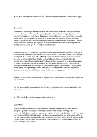 XXXIX - Não há crime sem lei anterior que o defina, nem pena sem prévia comunicação legal; 
Comentário 
Trata-se aqui do princípio da Anterioridade da Lei Penal, que em muitos livros e tribunais é 
também chamado de Princípio da Legalidade ou Princípio da Reserva Legal. Seu conteúdo é 
simples. Como o crime nada mais é do que uma conduta humana punível, nenhuma conduta 
humana será considerada crime sem uma lei anterior ao fato (e não ao julgamento) que o 
preveja como crime. Essa lei anterior também precisa fixar a pena.Logo, antes da data em que 
o fato aconteceu é preciso que haja uma lei estabelecendo que aquela conduta é punível e 
como é punível, sem o que não se poderá falar em crime. 
Formalmente, então, crime é descrição de uma conduta acompanhada de sanção, pelo que o 
delinqüente não viola a lei penal, mas, ao contrário, a realiza, incorrendo por isso na sanção a 
ela imposta. É de notar, como o faz o Ministro Luiz Vicente Cernicchiaro, que é insuficiente 
apenas a lei anterior à conduta. Impõe-se descrição específica, individualizadora do 
comportamento delituoso, ou seja, a definição da conduta punível deve ser precisa, para que 
se garanta o direito de liberdade da pessoa, e é dessa precisão que resulta a proibição de 
interpretações extensivas ou analógicas, que levem o julgador a, estendendo a descrição da 
norma penal, abranger e reger outras condutas não expressamente previstas. A conduta 
precisamente descrita pela lei como punível é chamada de tipo penal. 
A pena, por seu turno, também há de vir especificada, determinada e delimitada em qualidade 
e quantidade. 
Por fim, a competência para legislar sobre Direito Penal foi mantida como privativa da União 
(art. 22, I). 
XL - A lei penal não retroagirá, salvo para beneficiar o réu; 
Comentário: 
Esse singelo enunciado esconde três princípios: o Princípio da Retroatividade da Lei mais 
Benigna, segundo o qual a lei penal retroage para beneficiar o réu; o Princípio da 
Irretroatividade da Lei mais Gravosa, segundo o qual a lei mais prejudicial ao réu não retroage; 
e o Princípio da Ultra-atividade da Lei mais Benigna, que estabelece que a lei mais benéfica ao 
réu age mesmo após a sua revogação, para amparar o processo e julgamento de réu que tenha 
cometido ilícito sob sua égide.É conveniente frisar que esses três princípios valem para a lei 
penal, e não para qualquer lei. 
 