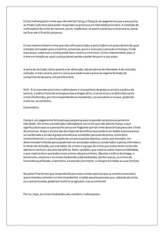 Crime inafiançável é crime que não admite fiança, e fiança é um pagamento que a pessoa faz 
ao Poder Judiciário para poder responder ao processo em liberdade provisória. A condição de 
inafiançável do crime de racismo, assim, impõe que, se quem o praticou estiver preso, preso 
vai ficar até o final do processo. 
Crime imprescritível é crime que não sofre prescrição, e prescrição é um prazo dentro do qual 
o Estado tem poder para encontrar, processar, punir e executar a pena do criminoso. Findo 
esse prazo, nada mais a Justiça pode fazer contra o criminoso. Crime imprescritível, pois, é 
crime em relação ao qual a justiça jamais perde o poder de punir o seu autor. 
A pena de reclusão, tanto quanto a de detenção, são privativas de liberdade. A de reclusão, 
contudo, é mais severa, pois é a única que pode levar o preso ao regime fechado de 
cumprimento de pena, em penitenciária. 
XLIII - A lei considerará crimes inafiançáveis e insuscetíveis de graça ou anistia a prática da 
tortura, o tráfico ilícito de entorpecentes e drogas afins, o terrorismo e os definidos como 
crimes hediondos, por eles respondendo os mandantes, os executores e os que, podendo 
evitá-los, se omitirem; 
Comentário: 
Fiança é um pagamento feito pela pessoa presa para responder ao processo penal em 
liberdade. Um crime considerado inafiançável é um crime que não admite fiança, o que 
significa dizer que se a pessoa for presa em flagrante por tal crime deverá ficar presa até o final 
do processo. Graça e anistia são dois tipos de benefícios que podem ser dados á pessoa presa 
ou condenada a prisão.A graça considera as condições pessoais do preso, como bom 
comportamento, e a anistia parte de um pressuposto objetivo, como, por exemplo, um 
determinado limite de pena (poderiam ser anistiados todos os condenados a penas inferiores a 
6 meses de reclusão, por exemplo). Os crimes e o grupo de crimes previstos neste inciso não 
admitem nenhum, dos dois benefícios. Note, também, que nada há sobre imprescritibilidade, 
o que implica dizer que todos esses crimes são prescritíveis. São eles o tráfico de drogas, o 
terrorismo, a tortura e os crimes hediondos (são hediondos, dentre outros, os crimes de 
homicídio qualificado, o latrocínio, a extorsão com morte, o estupro em todas as suas formas). 
Na parte final temos que responderão por esses crimes a pessoa que as comete (executor), 
quem mandou cometer o crime (mandante), e todas aquelas pessoas que, sabendo do crime 
ou o presenciando, poderiam evitá-lo se agissem, mas se omitirem. 
Por lei, hoje, os crimes hediondos são, também, inafiançáveis. 
 