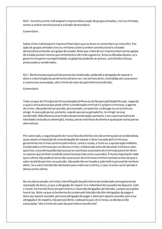 XLIV - Constitui crime inafiançável e imprescritível a ação de grupos armados, civis ou militares, 
contra a ordem constitucional e o Estado democrático; 
Comentário: 
Sobre crime inafiançável e imprescritível veja o que se disse no comentário ao inciso XLII. Por 
ação de grupos armados civis ou militares contra a ordem constitucional e o Estado 
democrático entende-se o golpe de estado. Note que o fato de ser imprescritível torna o golpe 
de estado punível mesmo que tenha êxito e derrube o governo. Anos ou décadas depois, se o 
governo recuperar sua legitimidade, os golpistas poderão ser presos, sem direito a fiança, 
processados e condenados. 
XLV - Nenhuma pena passará da pessoa do condenado, podendo a obrigação de reparar o 
dano e a decretação do perdimento de bens ser, nos termos da lei, estendidas aos sucessores 
e contra eles executadas, até o limite do valor do patrimônio transferido; 
Comentário: 
Trata-se aqui do Princípio da Personalização da Pena ou da Responsabilidade Pessoal, segundo 
o qual a única pessoa que pode sofrer a condenação criminal é o próprio criminoso, o agente 
do crime, não podendo ser punido, por exemplo, um parente, o cônjuge ou um vizinho ou 
amigo. A execução penal, portanto, seja de que pena aplicada for, restringir-se-á ao 
condenado. Não afasta esse princípio da personalização, portanto, o ser a pena privativa de 
liberdade (reclusão ou detenção), multas, penas restritivas de direito e quaisquer outras penas 
alternativas. 
Por outro lado, a segunda parte do inciso fala dos efeitos civis da sentença penal condenatória, 
quais sejam a imposição de uma obrigação de reparar o dano causado pelo criminoso, 
geralmente nos crimes contra o patrimônio, como o roubo, o furto ou a apropriação indébita. 
Condenado o criminoso por um desses crimes, e falecendo antes de devolver á vítima o valor 
que tirou, essa vítima poderá processar os eventuais sucessores do criminoso para tirar deles 
os valores que tenham recebido como herança (não como sucessão). É muito importante notar 
que a vítima não poderá retirar dos sucessores do criminoso nenhum centavo a mais do que o 
valor recebido por eles na sucessão, não podendo ser tocado o patrimônio pessoal de nenhum 
deles. Se o valor transferido não bastar para indenizar a vítima, o caso resolve-se em perdas e 
danos contra vítima. 
Na raiz dessa sanção civil está a identificação do patrimônio do condenado como garantia da 
reparação do dono, já que a obrigação de repará-lo é inafastável do causador do daquele. Com 
a morte, há transferência do patrimônio e, havendo obrigações do falecido, cumpre ao espólio 
honrá-las. Note-se que os herdeiros do condenado falecido não têm obrigações de pagar o 
dano por aquele causado, pois essa obrigação de pagar o dano por aquele causado, pois essa 
obrigação é do espólio, não pessoal deles, razão pela qual, diz o inciso, as dívidas serão 
executadas “até o limite do valor do patrimônio transferido”. 
 