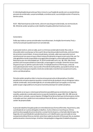 A individualização da pena de que fala o inciso é a sua fixação de acordo com as características 
pessoais do condenado, sua personalidade, a conduta social, sua condição escolar e financeira, 
dentre outras. 
XLVII - Não haverá penas:a) de morte, salvo em caso de guerra declarada, nos termos do art. 
84, XIX;b) de caráter perpétuo:c) de trabalhos forçados;d) de banimento;e) cruéis; 
Comentário: 
Estão aqui todas as penas consideradas inconstitucionais. A relação é terminante, final, e 
nenhuma outra pena poderá assim ser considerada. 
A penas de morte é, como se sabe, punir o criminoso condenado tirando-lhe a vida. A 
discussão sobre a justiça que se faz a partir desse tipo de punição é profunda, controvertida e 
de correntes inconciliáveis. A nosso estudo basta, contudo, saber que a pena de morte é 
constitucional nos casos em que o Brasil esteja oficialmente em guerra com outro País, por Ter 
sido agredido e tendo respondido a essa agressão estrangeira, autorizado pelo Congresso 
Nacional ou por ele referendado (art. 5º, XLVII combinado com o art. 84, XIX). São crimes 
puníveis com essa pena drástica a deserção, a espionagem e a traição. Somente nesses casos 
de guerra é que se admite a pena de morte. A tradição brasileira informa que, antes da 
execução da pena de morte, seja ouvido o Presidente da República, que poderá utilizar-se da 
clementia principis para impedir a morte do condenado e transformar essa pena em outra, 
como a prisão perpétua. 
Pena de caráter perpétuo não é a mesma coisa que pena de prisão perpétua. O caráter 
perpétuo de uma pena aparece quando o cumprimento de qualquer uma se alonga por toda a 
vida do condenado. Uma condenação de um servidor público por corrupção a nunca mais 
poder ocupar cargo público é uma pena inconstitucional por ter caráter perpétuo. 
Importante se ver que o sistema penal brasileiro possibilita penas centenárias em algumas 
ocasiões, podendo o condenado (como no caso da Candelária), pegar 100, 150, 200 anos de 
prisão. Essa é, contudo, a pena imposta. O Código Penal deixa claro que nenhuma pena, tenha 
a duração que tiver, poderá ser executada por mais de 30 anos, justamente para afastar um 
caráter de perpetuidade. 
A pena de trabalhos forçados pode ser entendida de duas formas diferentes. Na primeira, seria 
a proibição de ser o preso obrigado a trabalhar, muito embora se reconheça os efeitos 
positivos da ocupação do preso durante o cumprimento da pena, a chamada laborterapia. Na 
Segunda, seria a proibição de sujeição do preso a um trabalho para cuja execução se exija 
excepcional esforço físico ou mental, como fazer cadeiras durante 12 horas por dia, ou quebrar 
pedras durante o mesmo tempo. A melhor interpretação é a Segunda.O trabalho do preso, 
 