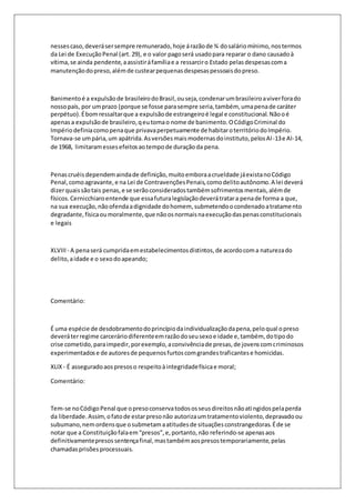 nesses caso, deverá ser sempre remunerado, hoje á razão de ¾ do salário mínimo, nos termos 
da Lei de Execução Penal (art. 29), e o valor pago será usado para reparar o dano causado à 
vítima, se ainda pendente, a assistir á família e a ressarcir o Estado pelas despesas com a 
manutenção do preso, além de custear pequenas despesas pessoais do preso. 
Banimento é a expulsão de brasileiro do Brasil, ou seja, condenar um brasileiro a viver fora do 
nosso país, por um prazo (porque se fosse para sempre seria, também, uma pena de caráter 
perpétuo). É bom ressaltar que a expulsão de estrangeiro é legal e constitucional. Não o é 
apenas a expulsão de brasileiro, q eu toma o nome de banimento. O Código Criminal do 
Império definia como pena que privava perpetuamente de habitar o território do Império. 
Tornava-se um pária, um apátrida. As versões mais modernas do instituto, pelos AI -13 e AI-14, 
de 1968, limitaram esses efeitos ao tempo de duração da pena. 
Penas cruéis dependem ainda de definição, muito embora a crueldade já exista no Código 
Penal, como agravante, e na Lei de Contravenções Penais, como delito autônomo. A lei deverá 
dizer quais são tais penas, e se serão considerados também sofrimentos mentais, além de 
físicos. Cernicchiaro entende que essa futura legislação deverá tratar a pena de forma a que, 
na sua execução, não ofenda a dignidade do homem, submetendo o condenado a tratamento 
degradante, física ou moralmente, que não os normais na execução das penas constitucionais 
e legais 
XLVIII - A pena será cumprida em estabelecimentos distintos, de acordo com a natureza do 
delito, a idade e o sexo do apeando; 
Comentário: 
É uma espécie de desdobramento do princípio da individualização da pena, pelo qual o preso 
deverá ter regime carcerário diferente em razão do seu sexo e idade e, também, do tipo do 
crise cometido, para impedir, por exemplo, a convivência de presas, de jovens com criminosos 
experimentados e de autores de pequenos furtos com grandes traficantes e homicidas. 
XLIX - É assegurado aos presos o respeito à integridade física e moral; 
Comentário: 
Tem-se no Código Penal que o preso conserva todos os seus direitos não atingidos pela perda 
da liberdade. Assim, o fato de estar preso não autoriza um tratamento violento, depravado ou 
subumano, nem ordens que o submetam a atitudes de situações constrangedoras. É de se 
notar que a Constituição fala em “presos”, e, portanto, não referindo-se apenas aos 
definitivamente presos sentença final, mas também aos presos temporariamente, pelas 
chamadas prisões processuais. 
 