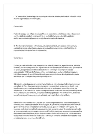 L - às presidiárias serão asseguradas condições para que possam permanecer com seus filhos 
durante o período de amamentação; 
Comentário: 
Pretende-se aqui não infligir danos aos filhos de presidiárias pelo fato de estas estarem com 
sua liberdade cerceada. É um dispositivo de conteúdo humano e, também, pode ser 
confortavelmente situado sob o princípio da individualização da pena. 
LI - Nenhum brasileiro será extraditado, salvo o naturalizado, em caso de crime comum, 
praticado antes da naturalização, ou de comprovado envolvimento em tráfico ilícito de 
entorpecentes e drogas afins, na forma da lei; 
Comentário: 
Extradição é a transferência de uma pessoa de um País para outro, a pedido deste, para que 
nele seja processada e punida por algum crime. É um ato de soberania do Estado, que a defere 
se quiser, e depende da existência de tratados de extradição ou compromissos de 
reciprocidade. Hildebrando Accioly a define como o ato pelo qual um Estado entrega um 
indivíduo, acusado de um delito ou já condenado como criminoso, à justiça de outro, que o 
reclama, e que é competente para julgá-lo e puni-lo. 
O brasileiro nato não pode ser, em nenhuma hipótese, extraditado pelo Brasil para nenhum 
outro País. Se fizer alguma coisa no estrangeiro, e essa conduta for punida no Brasil, esse 
brasileiro será processado e punido no Brasil como se aqui tivesse cometido o crime, de 
acordo com as leis brasileiras. Isso se conseguir cometer esse crime em outro País e fugir antes 
de ser preso, pois, do contrário, será processado e julgado pelo País onde estiver, de acordo 
com a lei, seja qual for a pena, tendo aplicação o princípio da territorialidade. 
O brasileiro naturalizado, isto é, aquele que era estrangeiro e tornou-se brasileiro a pedido, 
somente pode ser extraditado em duas situações. Na primeira, pela prática de crime comum 
(pelas leis brasileiras) antes da naturalização, ou seja, quando ainda era estrangeiro. Na 
Segunda, poderá ser extraditado a qualquer tempo, quer antes, quer depois da naturalização, 
se for comprovado o seu envolvimento com tráfico ilícito de drogas, atuando em qualquer fase 
do processo, desde a plantação ou cul tivo da erva ou folha até o transporte, refino, venda ou 
lavagem de dinheiro. Note que neste caso a extradição somente será dada depois de ter essa 
pessoa cumprido a pena imposta no Brasil. 
 