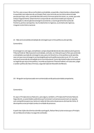 Por fim, veja-se que não se confundem a extradição, a expulsão, o banimento e a deportação. 
A expulsão é ato soberano de um Estado (País), que retira do seu território determinada 
pessoa que haja, nele, cometido fato tido como criminoso pelas leis locais, ou, ainda, que nele 
esteja irregularmente. O banimento é a expulsão de natural do estado que expulsa. A 
deportação é a devolução do estrangeiro ao exterior, e ocorre geralmente na área de 
fronteira, portos e aeroportos. Seu fundamento é o ingresso, ou tentativa de ingresso, 
irregular no território nacional. 
LII - Não será concedida extradição de estrangeiro por crime político ou de opinião; 
Comentário: 
O estrangeiro é, de regra, extraditável, sempre dependendo de decisão soberana do Supremo 
Tribunal Federal. Não é possível a extradição, contudo, se o fato pelo qual o País que pretende 
a extradição e punição do estrangeiro seja, para a lei brasileira, crime político ou de opinião, 
caso em que esse estrangeiro será protegido pelo asilo político previsto no art. 4º, X, e uma 
eventual concessão de extradição seria inconstitucional. Como não há definição constitucional 
ou legal do que seja crime político, incumbe ao Supremo Tribunal Federal, em casa caso, julgar 
o caráter político do fato criminoso, segundo lição de Alexandre de Moraes. 
LIII - Ninguém será processado nem sentenciado senão pela autoridade competente; 
Comentário: 
Eis aqui o Princípio do Juiz Natural e, para alguns, também, o Princípio do Promotor Natural. 
Segundo ele, as autoridades judiciárias que funcionam num processo precisam ser aquelas 
com competência para isso, tanto em razão do fato como da pessoa ou do local do ilícito. O 
desrespeito a esse princípio conduz à nulidade do processo. 
A partir das lições dos direitos alemão e português, Nelson Nery Junior ensina que o Princípio 
do Juiz Natural se traduz no seguinte conteúdo: 
 
