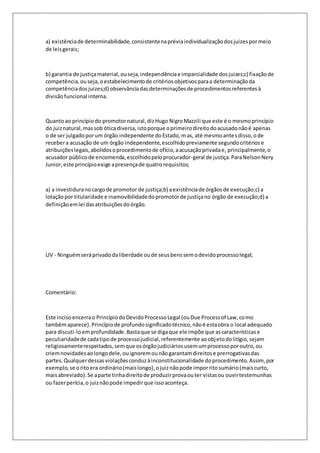a) existência de determinabilidade, consistente na prévia individualização dos juizes por meio 
de leis gerais; 
b) garantia de justiça material, ou seja, independência e imparcialidade dos juizes;c) fixação de 
competência, ou seja, o estabelecimento de critérios objetivos para a determinação da 
competência dos juizes;d) observância das determinações de procedimentos referentes à 
divisão funcional interna. 
Quanto ao princípio do promotor natural, diz Hugo Nigro Mazzili que este é o mesmo princípio 
do juiz natural, mas sob ótica diversa, isto porque o primeiro direito do acusado não é apenas 
o de ser julgado por um órgão independente do Estado, m as, até mesmo ante s disso, o de 
receber a acusação de um órgão independente, escolhido previamente segundo critérios e 
atribuições legais, abolidos o procedimento de ofício, a acusação privada e, principalmente, o 
acusador público de encomenda, escolhido pelo procurador-geral de justiça. Para Nelson Nery 
Junior, este princípio exige a presença de quatro requisitos; 
a) a investidura no cargo de promotor de justiça;b) a existência de órgãos de execução;c) a 
lotação por titularidade e inamovibilidade do promotor de justiça no órgão de execução;d) a 
definição em lei das atribuições do órgão. 
LIV - Ninguém será privado da liberdade ou de seus bens sem o devido processo legal; 
Comentário: 
Este inciso encerra o Princípio do Devido Processo Legal (ou Due Process of Law, como 
também aparece). Princípio de profundo significado técnico, não é esta obra o local adequado 
para discuti-lo em profundidade. Basta que se diga que ele impõe que as características e 
peculiaridade de cada tipo de processo judicial, referentemente ao objeto do litígio, sejam 
religiosamente respeitados, sem que os órgão judiciários usem um processo por outro, ou 
criem novidades ao longo dele, ou ignorem ou não garantam direitos e prerrogativas das 
partes. Qualquer dessas violações conduz à inconstitucionalidade do procedimento. Assim, por 
exemplo, se o rito era ordinário (mais longo), o juiz não pode impor rito sumário (mais curto, 
mais abreviado). Se a parte tinha direito de produzir prova ou ter vistas ou ouvir testemunhas 
ou fazer perícia, o juiz não pode impedir que isso aconteça. 
 