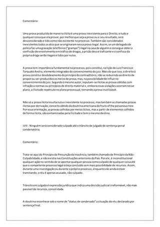 Comentário: 
Uma prova produzida de maneira ilícita é uma prova inexistente para o Direito, e tudo e 
qualquer coisa que ela provar, por melhor que seja a prova ou o seu resultado, será 
desconsiderado e tido como não existente no processo. Também são considerados 
inexistentes todos os atos que se originaram nessa prova ilegal. Assim, se um delegado de 
polícia faz uma gravação telefônica (“grampo”) ilegal na casa de alguém e consegue obter a 
confissão de envolvimento em tráfico de drogas, a prisão desse traficante e o confisco da 
própria droga serão ilegais e tidos por nulos. 
A prova tem importância fundamental no processo, pois constitui, na lição de Luiz Francisco 
Torquato Avolio, elemento integrados do convencimento do juiz. Mais do que isso, o direito à 
prova constitui desdobramento do princípio do contraditório, não se reduzindo ao direito de 
propor ou ver produzidos os meios de prova, mas, na possibilidade de influir no 
convencimento do juiz. Segundo o mesmo autor, reputam-se ilícitas as provas obtidas com 
infração a normas ou princípios de direito material e, embora essas violações ocorram nesse 
plano, a ilicitude repercute no plano processual, tornando a prova inutilizável. 
Não só a prova ilícita resulta nula e inexistente no processo, mas também as chamadas provas 
ilícitas por derivação, conceito obtido da doutrina americana do fruits of the poisonous tree. 
Por essa orientação, as provas colhidas por meios lícitos, mas a partir de elementos colhidos 
de forma ilícita, são contaminadas pela ilicitude e tem o mesmo destino. 
LVII - Ninguém será considerado culpado até o trânsito de julgado de sentença penal 
condenatória; 
Comentário: 
Trata-se aqui do Princípio da Presunção da Inocência, também chamado de Princípio da Não- 
Culpabilidade, e não existia nas Constituições anteriores do País. Por ele, é inconstitucional 
qualquer ação no sentido de se apontar qualquer pessoa como culpado de qualquer coisa até 
que o competente processo legal esteja concluído sem mais possibilidade de recursos. Assim, 
durante uma investigação ou durante o próprio processo, enquanto ele ainda estiver 
tramitando, o réu é apenas acusado, não culpado. 
Trânsito em julgado é expressão jurídica que indica uma decisão judicial irreformável, não mais 
passível de recursos, consolidada. 
A doutrina reconhece sob o nome de “status de condenado” a situação do réu declarado por 
sentença final. 
 