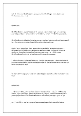 LVIII - O civilmente identificado não será submetido a identificação criminal, salvo nas 
hipóteses previstas em lei; 
Comentário: 
Identificação civil é aquela feita a partir de qualquer documento civil apto para provar que a 
pessoa é quem diz ser, como a carteira de identidade, a carteira de trabalho, o passaporte. 
Identificação criminal é a dactiloscópica, ou seja, o decalque das impressões digitais em papel. 
Para alguns, também a fotografia policial seria identificação criminal. 
O que o inciso afirma é que, como regra, qualquer pessoa que já tenha provado a sua 
identidade com um documento civil não poderá ser obrigada a “tocar p iano”, ou seja, a 
decalcar os dedos. As exceções, isso é, os caos em que poderá ser exigida a dupla 
identificação, civil e criminal, serão criadas por lei, que ainda não existe. 
A autoridade policial somente poderá exigir a identificação criminal se a pessoa não puder ou 
não quiser apresentar documento civil de identidade, ou, apresentado, seja este tido por falso 
ou presumivelmente falso. 
LIX - Será admitida ação privada nos crimes de ação pública, se esta não for intentada no prazo 
legal; 
Comentário: 
A ação penal pública, tanto condicionada como incondicionada, é exclusiva do Ministério 
Público, o que significa que apenas um promotor de justiça ou um procurador da República 
poderá propô-la, sendo absolutamente proibido ao ofendido (vítima) que ajuíze tal ação. 
Para o ofendido ou seu representante legal existe a ação penal privada, exclusiva dele. 
 