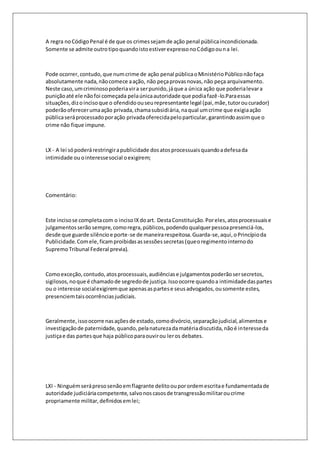 A regra no Código Penal é de que os crimes sejam de ação penal pública incondicionada. 
Somente se admite outro tipo quando isto estiver expresso no Código ou n a lei. 
Pode ocorrer, contudo, que num crime de ação penal pública o Ministério Público não faça 
absolutamente nada, não comece a ação, não peça provas novas, não peça arquivamento. 
Neste caso, um criminoso poderia vir a ser punido, já que a única ação que poderia levar a 
punição até ele não foi começada pela única autoridade que podia fazê-lo.Para essas 
situações, diz o inciso que o ofendido ou seu representante legal (pai, mãe, tutor ou curador) 
poderão oferecer uma ação privada, chama subsidiária, na qual um crime que exigia ação 
pública será processado por ação privada oferecida pelo particular, garantindo assim que o 
crime não fique impune. 
LX - A lei só poderá restringir a publicidade dos atos processuais quando a defesa da 
intimidade ou o interesse social o exigirem; 
Comentário: 
Este inciso se completa com o inciso IX do art. Desta Constituição. Por eles, atos processuais e 
julgamentos serão sempre, como regra, públicos, podendo qualquer pessoa presenciá-los, 
desde que guarde silêncio e porte-se de maneira respeitosa. Guarda-se, aqui, o Princípio da 
Publicidade. Com ele, ficam proibidas as sessões secretas (que o regimento interno do 
Supremo Tribunal Federal previa). 
Como exceção, contudo, atos processuais, audiências e julgamentos poderão ser secretos, 
sigilosos, no que é chamado de segredo de justiça. Isso ocorre quando a intimidade das partes 
ou o interesse social exigirem que apenas as partes e seus advogados, ou somente estes, 
presenciem tais ocorrências judiciais. 
Geralmente, isso ocorre nas ações de estado, como divórcio, separação judicial, alimentos e 
investigação de paternidade, quando, pela natureza da matéria discutida, não é interesse da 
justiça e das partes que haja público para ouvir ou ler os debates. 
LXI - Ninguém será preso senão em flagrante delito ou por ordem escrita e fundamentada de 
autoridade judiciária competente, salvo nos casos de transgressão militar ou crime 
propriamente militar, definidos em lei; 
 