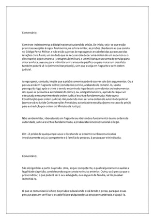Comentário: 
Com este inciso começa a disciplina constitucional da prisão. De início, veja-se que estão 
previstas exceções à regra. Realmente, na esfera militar, as prisões obedecem ao que consta 
no Código Penal Militar, e não estão sujeitas às regras gerais estabelecidas para o caso das 
relações civis.Assim, um soldado que se recusa a obedecer uma ordem de um superior ou o 
desrespeite pode ser preso (transgressão militar), e um militar que use arma de serviço para 
atirar em lata, aves ou para intimidar um transeunte pacífico ou para matar um desafeto 
também poderá sê-lo (crime militar próprio), sem que esteja em flagrante e sem ordem 
judicial. 
A regra geral, contudo, impõe que a prisão somente poderá ocorrer sob dois argumentos. Ou a 
pessoa está em flagrante delito (cometendo o crime, acabando de cometê -lo, sendo 
perseguida logo após o crime o sendo encontrada logo depois com objetos ou instrumentos 
dos quais se presuma a autoridade do crime), ou, obrigatoriamente, a prisão terá que ser 
executada em cumprimento de ordem judicial escrita e fundamentada. Note que a 
Constituição quer ordem judicial, não podendo mais ser uma ordem de autoridade policial 
(como está na Lei de Contravenções Penais) ou autoridade executiva (como no caso da prisão 
para extradição por ordem do Ministro da Justiça). 
Não sendo militar, não estando em flagrante ou não tendo a fundamentá-la uma ordem de 
autoridade judicial escrita e fundamentada, a prisão estará inconstitucional e ilegal. 
LXII - A prisão de qualquer pessoa e o local onde se encontre serão comunicados 
imediatamente ao juiz competente e à família do preso ou à pessoa por ele indicada; 
Comentário: 
São obrigatórias a partir da prisão. Uma, ao juiz competente, o qual vai justamente avaliar a 
legalidade da prisão, considerando o que consta no inciso anterior. Outra, ou à pessoa que o 
preso indicar, e que poderá ser o seu advogado, ou a alguém da família, se for possível 
identificá-la. 
O que se comunicará é o fato da prisão e o local onde está detido o preso, para que essas 
pessoas possam verificar o estado físico e psíquico dessa pessoa encarcerada, e ajudá-la. 
 