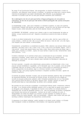 No artigo 5º da Constituição Federal, são assegurados os direitos fundamentais á todos os 
indivíduos, sem diferença entre homens e mulheres, no sentido que todos tem o mesmo direito, 
mesmos os estrangeiros que sejam naturalizados (IUS SOLUS), ou os brasileiros que 
nasceram no Estado e que tem os seus país também brasileiros (IUS SANGUE). 
Se o estrangeiro vier de um país que tenha a língua portuguesa um ano pode se 
naturalizar, se vier de um país que não tenha o idioma português são quinze anos para 
se naturalizar. 
A inviolabilidade á vida , para com o indivíduo e o Estado é suprema, ou seja a lei suprema 
(Constituição Federal) não permite que haja violação , exceto em caso de guerra em que haja 
traição no país, então esta prêve pena de morte apenas nessas circunstâncias. 
ALEXANDRE DE MORAIS , acentua que o direito a vida é o mais fundamental de todos os 
direitos , já que constitui-se em pré - requisito a existência e exercício de todos os demais 
direitos. 
A vida é um direito fundamental do ser humano , pois sem a vida, não há o que se falar em 
outros direitos , o direito de viver não e só um direito de nascer, mais de viver uma vida digna , 
com respeito aos seus valores e necessidades. 
Considerando a importância e a amplitude da palavra VIDA, voltamos aos tempos biblicos para 
relembrar, que Deus criou o céu, a terra, a luz, o mar, o Sol a lua e as estrelas, depois , criou a 
Vida animal . Vendo toda aquela beleza que havia criado, Deus ainda sentia que falava algo, e 
então criou o homem e a mulher , soprou em suas narinas o sopro da vida, tornando-lhes seres 
vivos.(Gênesis, 1 e 2). 
O direito a liberdade te um sentindo amplo pois a constituição diz que é inviolável, em tese 
realmente é inviolável, porém desde que o indivíduo não cometa uma infração penal 
determinado como crime , em que a sanção seja a restrição de liberdade,ou seja pena de 
detenção ou reclusão. 
Um bom exemplo , e quando uma determinada pessoa pratica um determinado crime, o juiz 
procura sempre estabelecer a igualdade, se for declarado que o réu é culpado, e ele vai perder 
a liberdade dele por um tempo, e fazer com que a vítima tenha um sentimento de justiça, e 
tenha a pesperctiva de ela perdura algo e o criminoso também e que a igualdade 
prevaleceu."Agir com justiça significa reconhecer e respeitar os direitos de todos , agindo de 
maneira imparcial e 
O sentindo da palavra liberdade é amplo, pois ao tocante liberdade podemos falar em liberdade 
de expressão,liberdade de locomoção em tempos de paz, de escolha de uma religião,da 
escolha de atuação profissional podendo sofrer limitações estabelecidas em lei. A faculdade 
que a pessoa possui de fazer ou não fazer alguma coisa . Envolve sempre um direito de 
escolha entre duas ou mais alternativas de acordo com a vontade própria. 
Na questão em que se discute a igualdade a constituição Federal prevê o tratamento uniforme 
de todos , é um sentido jurídico igualdade perante a lei, ou seja tratar os iguais como iguais e 
os desiguais como desiguais. A igualdade do homem e da mulher é no tocante direitos e 
obrigações,não se trata de igualdade perante a lei , mas sim igualdade de direitos e obrigações 
pois existem dois termos de comparação : homens de um lado e mulheres de outro. A 
desigualdade da mulher em relação ao o homem só será superada na medida em que a 
própria cultura vai sendo alterada , além da mentalidade , cabendo cada mulher lutar para que 
aconteça a efetiva implantação dos dispositivos constitucionais. 
A segurança é um direito individual, porém também é um direito social, coletivo, e o Estado 
deve assegurar a todos os residentes e domiciliados a ter segurança garantida 
 