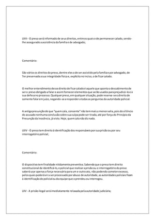 LXIII - O preso será informado de seus direitos, entre os quais o de permanecer calado, sendo-lhe 
assegurado a assistência da família e de advogado; 
Comentário: 
São vários os direitos do preso, dentre eles o de ser assistido pela família e por advogado, de 
Ter preservada a sua integridade física e, explícito no inciso, o de ficar calado. 
O melhor entendimento desse direito de ficar calado é aquele que aponta o descabimento de 
ser o preso obrigado a falar e assim fornecer elementos que serão usados para prejudicá-lo e à 
sua defesa no processo. Qualquer preso, em qualquer situação, pode reserva-se o direito de 
somente falar em juízo, negando-se a responder a todas as perguntas da autoridade policial. 
A antiga presunção de que “quem cala, consente” não tem mais a menor valia, pois do sil êncio 
do acusado nenhuma conclusão sobre sua culpa pode ser tirada, até por força do Princípio da 
Presunção da Inocência, já visto. Hoje, quem cala não diz nada. 
LXIV - O preso tem direito à identificação dos responsáveis por sua prisão ou por seu 
interrogatório policial; 
Comentário: 
O dispositivo tem finalidade nitidamente preventiva. Sabendo que o preso tem direito 
constitucional de identificá-lo, o policial que realizar a prisão ou o interrogatório do preso 
saberá usar apenas a força necessária para um e outro ato, não podendo cometer excesso, 
pelos quais poderá vir a ser processado por abuso de autoridade, as autoridades policiais ficam 
à identificação do policial ou da equipe que o prendeu ou interrogou. 
LXV - A prisão ilegal será imediatamente relaxada pela autoridade judiciária; 
 