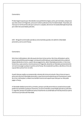 Comentário: 
Prisão ilegal é aquela que não obedece aos parâmetros legais, como, por exemplo, a da pessoa 
que não estiver em flagrante, presa sem ordem judicial escrita e fundamentada. Tal prisão, por 
mais que se tenha certeza de que o preso é o culpado, deverá ser rel axada (liberação do preso) 
por ordem de autoridade judiciária. 
LXVI - Ninguém será levado a prisão ou nela mantido quando a lei admitir a liberdade 
provisória, com ou sem fiança; 
Comentário: 
Há crimes inafiançáveis, dois dos quais já vimos incisos acima. Há crimes afiançáveis, pelos 
quais se possibilita ao preso pagar uma quantia arbitrada por autoridade policial ou judicial 
(dependendo do crime) e, a partir desse pagamento, obter liberdade provisória. E, há crimes 
levíssimos, cujos autores, mesmo presos em flagrante, deverão ser liberados provisoriamente 
sem precisar pagar qualquer quantia como fiança. No vocabulário jurídico, são ditos crimes de 
cuja prisão o preso livra-se solto. 
A partir dessas noções se compreende o alcance do inciso em estudo. Nos crimes em que o 
preso tem direito à liberdade provisória, o que leva à conclusão de que só ficará preso o autor 
de crime inafiançável, embora isso também ocorra com aquele que não quer ou não pode 
pagar a fiança. 
A liberdade obtida é provisória, primeiro, porque a prisão preventiva ou cautelar do acusado 
poderá ser perdida a qualquer momento, se assim entender a autoridade policial ou judiciária. 
E, segundo, porque ele poderá ser preso novamente se condenado ao final do processo a pena 
restritiva ou privativa de liberdade. 
 