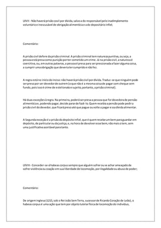 LXVII - Não haverá prisão covil por dívida, salvo a do responsável pelo inadimplemento 
voluntário e inescusável de obrigação alimentícia e a do depositário infiel; 
Comentário: 
A prisão civil defere da prisão criminal. A prisão criminal tem natureza punitiva, ou seja, a 
pessoa está presa como punição por ter cometido um crime. Já na prisão civil, a natureza é 
coercitiva, ou, em outras palavras, a pessoa é presa para ser pressionada a fazer alguma coisa, 
a cumprir uma obrigação que deveria ter cumprido e não fez. 
A regra está no início do inciso: não haverá prisão civil por dívida. Traduz-se que ninguém pode 
ser preso por ser devedor de outrem (o que não é a mesma coisa de pagar com cheque sem 
fundo, pois isso é crime de estelionato e sujeito, portanto, a prisão criminal). 
Há duas exceções à regra. Na primeira, poderá ser presa a pessoa que for devedora de pensão 
alimentícia e, podendo pagar, decide parar de fazê-lo. Quem recebia a pensão pode pedir a 
prisão civil do devedor, que ficará preso até que pague ou volte a pagar essa dívida alimentar. 
A Segunda exceção é a prisão do depósito infiel, que é quem recebe um bem para guardar em 
depósito, de particular ou da justiça, e, na hora de devolver esse bem, não mais o tem, sem 
uma justificativa aceitável para tanto. 
LXVIII - Conceder-se-á habeas corpus sempre que alguém sofrer ou se achar ameaçado de 
sofrer violência ou coação em sua liberdade de locomoção, por ilegalidade ou abuso de poder; 
Comentário: 
De origem inglesa (1215, sob o Rei João Sem Terra, sucessor de Ricardo Coração de Leão), o 
habeas corpus é uma ação que tem por objeto tutelar física de locomoção do indivíduo, 
 