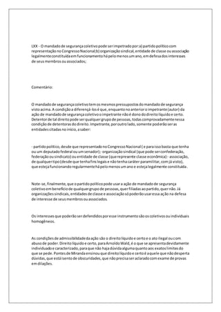 LXX - O mandado de segurança coletivo pode ser impetrado por:a) partido político com 
representação no Congresso Nacional;b) organização sindical, entidade de classe ou associação 
legalmente constituída em funcionamento há pelo menos um ano, em defesa dos interesses 
de seus membros ou associados; 
Comentário: 
O mandado de segurança coletivo tem os mesmos pressupostos do mandado de segurança 
visto acima. A condição a diferençá-los é que, enquanto no anterior o impetrante (autor) da 
ação de mandado de segurança coletivo o impetrante não é dono do direito líquido e certo. 
Detentor de tal direito pode ser qualquer grupo de pessoas, todas comprovadamente nessa 
condição de detentoras do direito. Impetrante, por outro lado, somente poderão ser as 
entidades citadas no início, a saber: 
· partido político, desde que representado no Congresso Nacional ( e para isso basta que tenha 
ou um deputado federal ou um senador);· organização sindical (que pode ser confederação, 
federação ou sindicato) ou entidade de classe (que represente classe econômica):· associação, 
de qualquer tipo (desde que tenha fins legais e não tenha caráter paramilitar, com já visto), 
que esteja funcionando regularmente há pelo menos um ano e esteja legalmente constituída. 
Note-se, finalmente, que o partido político pode usar a ação de mandado de segurança 
coletivo em benefício de qualquer grupo de pessoas, quer filiadas ao partido, quer não. Já 
organizações sindicais, entidades de classe e associação só poderão usar essa ação na defesa 
de interesse de seus membros ou associados. 
Os interesses que poderão ser defendidos por esse instrumento são os coletivos ou individuais 
homogêneos. 
As condições de admissibilidade da ação são o direito líquido e certo e o ato ilegal ou com 
abuso de poder. Direito líquido e certo, para Arnoldo Wald, é o que se apresenta devidamente 
individuado e caracterizado, para que não haja dúvida alguma quanto aos exatos limites do 
que se pede. Pontes de Miranda ensinou que direito líquido e certo é aquele que não desperta 
dúvidas, que está isento de obscuridades, que não precisa ser aclarado com exame de provas 
em dilações. 
 