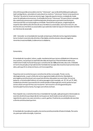 Uma última questão versa sobre o termo “interesses”, que serão defendidos pela ação para 
Uadi Lamêgo Bulos, calculado em vasta doutrina, tanto os “interesses” deste inciso quanto os 
“direitos” do anterior levam ao mesmo lugar. Segundo aquele mestre, a redação do modo 
como foi adotada evita excessos. A utilização do termo “interesses” foi para reduzir a atuação 
dos substitutos processuais na defesa daqueles direitos para cuja tutela manifestaram 
interesse de filiar-se à associação ou entidade. Para Calmon de passos, a legitimação diz 
respeito não à defesa dos direitos de seus membros ou associados, tout court,mas sim, aos 
direitos de seus membros ou associados cujo substrato material seja um interesse de membro 
ou interesse de associado. 
LXXI - Conceder-se-á mandado de injunção sempre que a falta de norma regulamentadora 
torne inviável o exercício dos direitos e liberdades constitucionais e das prerrogativas 
inerentes à nacionalidade, à soberania e à cidadania; 
Comentário: 
O mandado de injunção é, talvez, a ação mandamental que menos utilidade tem tido para os 
seus autores, isso porque as repetidas decisões do Supremo Tribunal federal sobre essa 
matéria tem tirado muito da força que o constituinte de 1988 pretendeu das a ele. O debate 
em torno da posição jurisprudencial do mandado da injunção não encontra local correto nesta 
obra, pelo que fá-lo-emos no futuro, em livro específico. 
Fiquemos com os contornos que o constituinte atribui a essa ação. Presta-se ela, 
ideologicamente, a suprir a falta de norma regulamentadora de direito, liberdade ou 
prerrogativa constitucional, sem a qual tais direitos não podem ser exercidos. Em out ras 
palavras: a Constituição Federal, em várias passagens (por exemplo, art. 37, VII; art.7º, XXI), 
estabeleceu direitos cujo exercício foi condicionado à elaboração de uma lei posterior que 
viesse a dizer em que termos isso iria ocorrer. Sem essa lei o di reito garantido pela 
Constituição fica letra morta, fica regra sem efeito nenhum. 
Para impedir isso, o constituinte criou o mandado de injunção, ação pela qual o interessado no 
exercício do direito que depende de norma para ser desfrutado vai ao Judiciário buscar o 
regramento, para o seu caso concreto, e, assim, ganhar, finalmente, as condições de exercitar 
o direito constitucional que tem. 
O mandado de injunção pressupõe uma norma constitucional de eficácia limitada. Por outra 
via, para que caiba essa ação, é preciso: 
 