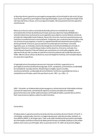 a) Que haja direito, garantia ou prerrogativa assegurados na Constituição (e não na lei); b) que 
esse direito, garantia ou prerrogativa exija regulamentação; c) que essa regulamentação ainda 
não haja sido feita; e d) que, sem essa regulamentação, não seja possível exercitar a garantia 
constitucional. 
Muito já se discutiu sobre o conteúdo da decisão judicial em mandado de injunção, 
principalmente em face do obstáculo principal, qual seja a absoluta impossibilidade de o 
Judiciário determinar ao Executivo ou ao Legislativo que elabore a norma faltante, diante do 
princípio da independência dos Poderes. Houve três correntes. A primeira proclamava que ao 
Judiciário incumbia formular a norma faltante. A Segunda, que o Judiciário deveria julgar a lide 
nos termos em que proposta, e resolvê-la, regulamentando exclusivamente para as partes o 
direito pendente. A terceira, que ao Judiciário incumbe apenas reconhecer a omissão 
legislativa, que, se reiterada, levaria à declaração da inconstitucionalidade por omissão. A 
Segunda linha era e é a preferida por toda a melhor doutrina. A terceira, contudo, foi a 
escolhida pelo Supremo Tribunal Federal, que a proclamou em reiterados julgados, sob o 
argumento de que não incumbe ao Judiciário o exercício anômalo de função típica de outro 
Poder. Mesmo sob as críticas da doutrina, essa orientação foi mantida, com exceções tópicas 
em casos bem específicos. 
A legislação ativa é de qualquer pessoa com interesse no direito, na garantia ou na 
prerrogativa constitucionalmente assegurada. O STF, a propósito, já reconheceu a viabilidade 
de mandado de injunção coletivo. No pólo figura o órgão a quem incumbe, 
constitucionalmente, a elaboração da norma faltante. Conforme a qualidade da norma, a 
competência será fixada, a partir do que dizem os arts. 102, I, q, e 105, I, h. 
LXXII - Conceder-se-á habeas data:a) para assegurar o conhecimento de informações relativas 
à pessoa do impetrante, constantes de registros ou bancos de dados de entidades 
governamentais ou de caráter público;b) para a retificação de dados, quando não se prefira 
fazê-lo por processo sigiloso, judicial ou administrativo; 
Comentário: 
O habeas data é a garantia constitucional dos direitos constantes do item X do Art. 5º da CF: a 
intimidade, a vida privada, a honra e a imagem das pessoas, valendo consultar, também, os 
itens XXXIII e XXXIV, b, do artigo supra. Trata-se de ação mandamental que tutela a prestação 
de informações contidas em bancos de dados pertencentes a entidades públicas ou de caráter 
público, bem como sua retificação. Acha-se previsto no Art. 5º, LXXII, da atual Carta Magna. 
 