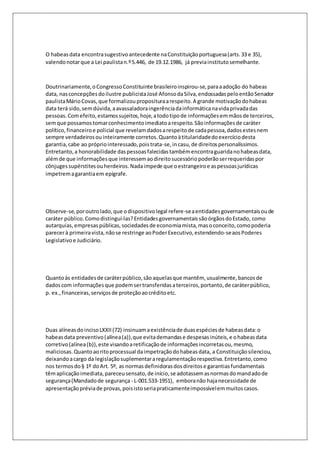 O habeas data encontra sugestivo antecedente na Constituição portuguesa (arts. 33 e 35), 
valendo notar que a Lei paulista n.º 5.446, de 19.12.1986, já previa instituto semelhante. 
Doutrinariamente, o Congresso Constituinte brasileiro inspirou-se, para a adoção do habeas 
data, nas concepções do ilustre publicista José Afonso da Silva, endossadas pelo então Senador 
paulista Mário Covas, que formalizou propositura a respeito. A grande motivação do habeas 
data terá sido, sem dúvida, a avassaladora ingerência da informática na vida privada das 
pessoas. Com efeito, estamos sujeitos, hoje, a todo tipo de informações em mãos de terceiros, 
sem que possamos tomar conhecimento imediato a respeito. São informações de caráter 
político, financeiro e policial que revelam dados a respeito de cada pessoa, dados estes nem 
sempre verdadeiros ou inteiramente corretos. Quanto à titularidade do exercício desta 
garantia, cabe ao próprio interessado, pois trata-se, in casu, de direitos personalíssimos. 
Entretanto, a honorabilidade das pessoas falecidas também encontra guarida no habeas data, 
além de que informações que interessem ao direito sucessório poderão ser requeridas por 
cônjuges supérstites ou herdeiros. Nada impede que o estrangeiro e as pessoas jurídicas 
impetrem a garantia em epígrafe. 
Observe-se, por outro lado, que o dispositivo legal refere-se a entidades governamentais ou de 
caráter público. Como distingui-las? Entidades governamentais são órgãos do Estado, como 
autarquias, empresas públicas, sociedades de economia mista, mas o conceito, como poderia 
parecer à primeira vista, não se restringe ao Poder Executivo, estendendo-se aos Poderes 
Legislativo e Judiciário. 
Quanto às entidades de caráter público, são aquelas que mantêm, usualmente, bancos de 
dados com informações que podem ser transferidas a terceiros, portanto, de caráter público, 
p. ex., financeiras, serviços de proteção ao crédito etc. 
Duas alíneas do inciso LXXII (72) insinuam a existência de duas espécies de habeas data: o 
habeas data preventivo (alínea (a)), que evita demandas e despesas inúteis, e o habeas data 
corretivo (alínea (b)), este visando a retificação de informações incorretas ou, mesmo, 
maliciosas. Quanto ao rito processual da impetração do habeas data, a Constituição silenciou, 
deixando a cargo da legislação suplementar a regulamentação respectiva. Entretanto, como 
nos termos do § 1º do Art. 5º, as normas definidoras dos direitos e garantias fundamentais 
têm aplicação imediata, pareceu sensato, de início, se adotassem as normas do mandado de 
segurança (Mandado de segurança - L-001.533-1951), embora não haja necessidade de 
apresentação prévia de provas, pois isto seria praticamente impossível em muitos casos. 
 