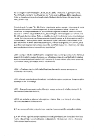 Tal orientação foi confirmada pela L. 8.038, de 28.5.1990, em seu Art. 24, parágrafo único. 
Ackel Filho, Diomar, Writs Constitucionais, São Paulo, Saraiva, 1988, pp. 113 e segs.; Caldas, 
Gilberto, Nova Constituição Brasileira Anotada, São Paulo, Edição Universitária de Direito, 
1988, pp. 43 e segs. 
Constituição de Portugal: "Art. 33 - Direito à identidade, ao bom nome e à intimidade - A todos 
é reconhecido o direito à identidade pessoal, ao bom nome e reputação e à reserva da 
intimidade da vida privada e familiar. A lei estabelecerá garantias efetivas contra a utilização 
abusiva, ou contrária à dignidade humana, de informações relativas às pessoas e famílias. Art. 
35 - Utilização da informática - Todos os cidadãos têm o direito de tomar conhecimento do que 
constar de registros mecanográficos a seu respeito e do fim a que se destinam as informações, 
podendo exigir a retificação dos dados e a sua atualização. A informática não pode ser usada 
para tratamento de dados referentes a convicções políticas, fé religiosa ou vida privada, salvo 
quando se trate de processamento de dados não-identificáveis para fins estatísticos. É proibida 
a atribuição de um número nacional único aos cidadãos". 
LXXIII - qualquer cidadão é parte legítima para propor ação popular que vise a anular ato lesivo 
ao patrimônio público ou de entidade de que o Estado participe, à moralidade administrativa, 
ao meio ambiente e ao patrimônio histórico e cultural, ficando o autor, salvo comprovada má-fé, 
isento de custas judiciais e do ônus da sucumbência 
LXXIV - o Estado prestará assistência jurídica integral e gratuita aos que comprovarem 
insuficiência de recursos; 
LXXV - o Estado indenizará o condenado por erro judiciário, assim como o que ficar preso além 
do tempo fixado na sentença; 
LXXVI - são gratuitos para os reconhecidamente pobres, na forma da lei:a) o registro civil de 
nascimento;b) a certidão de óbito; 
LXXVII - são gratuitas as ações de habeas corpus e habeas data, e, na forma da lei, os atos 
necessários ao exercício da cidadania 
§ 1º - As normas definidoras dos direitos e garantias fundamentais têm aplicação imediata. 
§ 2º - Os direitos e garantias expressos nesta Constituição não excluem outros decorrentes do 
regime e dos princípios por ela adotados, ou dos tratados internacionais em que a República 
Federativa do Brasil seja parte 
