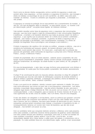 Assim como os demais direitos assegurados acima o sentido de segurança e amplo pois 
existem vários tipos segurança , um bom exemplo e a segurança do domicílio , que consagra o 
direito do individuo ao aconchego do seu lar com sua família , ao definir casa como asilo 
inviolável do indivíduo . O asilo é o ambiente que resguarda a privacidade , a intimidade e a 
vida privada. 
A segurança ai consiste na proibição de na casa penetrar seu o consentimento do morador , a 
não ser " em caso de flagrante delito ou desastre , ou para prestar socorro , ou. durante o dia 
por determinação judicial ", exceções essas ligadas ao interesse individual . 
Vale também ressaltar outros tipos de segurança como: a segurança das comunicações 
pessoais , que visa tornar seguro o sigilo da correspondência e das comunicações telegráficas 
e telefônicas , e também a lei brasileira determina que todas as pessoas devem ter direito a 
segurança , o que significa que as pessoas devem ter o direito de se sentirem confortáveis , 
tranquilas , sem medos e ameaças constantes . A garantia do direito á segurança leva a 
proteção da intimidade e da liberdade ( sem monitoramentos constantes ) e o direito de 
proteção da integridade física e psicologica ( sem ameaças e sem violência ). 
O direito á segurança não significa o fim de todos os conflitos , ameaças e volência , mas sim a 
existência de instituições que busquem prevenir de maneira eficiente e agir de forma 
equilibrada e justa quando algo ocorrer. Em nosso país , a aplicação das e a proteção das 
pessoas são garantidas pelas instituições de segurança e justiça tais como: Policias, Ministério 
Público , Justiça, e Defensoria Pública. 
O direito de propriedade não é um direito absoluto , cabendo assim o proprietário dar uma 
função social á propriedade.A propriedade Urbana cumpre a função social quando obedece ás 
diretrizes fundamentais de ordenação da cidade fixadas no plano diretor( art 182, paragrafo 1º 
da CF). 
Em caso de desapropriação, o valor deve ser pago de forma justa proporcional e em dinheiro e 
se a propriedade for usada para fins ilícitos poderá o proprietário não receber absolutamente 
nada. 
O artigo 5º da constituição faz parte da clausulas pétreas elecandas no artigo 60 .parágrafo 4º 
da constituição,que reza náo será objeto de deliberação a proposta de emenda tendente a 
abolir:os direitos e garantias individuais ,a separação dos poderes,a forma do federativa de 
Estado, e o voto secreto , direto, universal e periódico. 
O voto e um exercício de cidadania, votando somente quem realmente é cidadão. Um pouco 
mais acima afirmamos que somos um povo livre e nos propusemos a demonstrar , com vários 
exemplos a veracidade dessa preposição , mas não existe a liberdade de voto, pois este é 
obrigação legal desde o Código Eleitoral de 1932, de acordo com os incisos I, E II, do art .14 da 
constituição federal , o voto é obrigatório para os maiores de 18 anos menores de 70 anos . O 
mais significante ato na vida cívica do cidadão , não é um direito, mas sim uma obrigação. 
O voto não deveria ser obrigatório e sim facultativo, assim os políticos que quiseram concorrer 
as eleições teriam que conquistar seus eleitores e fazer com que cada cidadão fosse a urna 
votar e exercer não só a cidadania, mas fazer parte também da democraria do país. Assim as 
campanhas políticas seriam concerteza mais criativas, e mostrariam a importância do voto, e 
consequentemente teriamos um numero bem maior de brasileiros que vão não só por 
obrigação , mas também com prazer as urnas. 
Com os candidatos tendo que conquistar eleitores veríamos a diferença entre cada proposta, 
entre cada candidato, e realmente teríamos ótimas propostas de governos sendo elaboradas 
com todo cuidado atenção para beneficiar a população como todo. E no final do mandato de 
cada candidato a população poderia verificar o que foi feito, como foi feito , as reais 
necessidades daquele ato,e cobrar destes, e saber quem tem palavra e compromisso com a 
população. S e cada candidato fosse em uma determinada região, verificar a real necessidade 
 