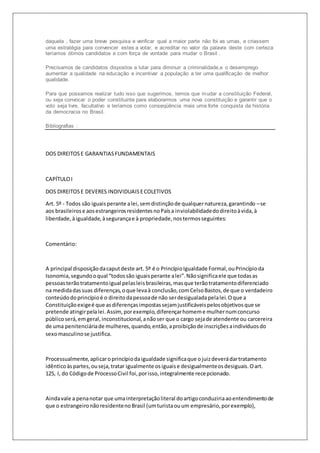 daquela , fazer uma breve pesquisa e verificar qual a maior parte não foi as urnas, e criassem 
uma estratégia para convencer estes a votar, e acreditar no valor da palavra deste com certeza 
teríamos ótimos candidatos e com força de vontade para mudar o Brasil . 
Precisamos de candidatos dispostos a lutar para diminuir a criminalidade,e o desemprego 
aumentar a qualidade na educação e incentivar a população a ter uma qualificação de melhor 
qualidade. 
Para que possamos realizar tudo isso que sugerimos, temos que mudar a constituição Federal, 
ou seja convocar o poder constituinte para elaborarmos uma nova constituição e garantir que o 
voto seja livre, facultativo e teríamos como conseqüência mais uma forte conquista da história 
da democracia no Brasil. 
Bibliografias : 
DOS DIREITOS E GARANTIAS FUNDAMENTAIS 
CAPÍTULO I 
DOS DIREITOS E DEVERES INDIVIDUAIS E COLETIVOS 
Art. 5º - Todos são iguais perante a lei, sem distinção de qualquer natureza, garantindo – se 
aos brasileiros e aos estrangeiros residentes no País a inviolabilidade do direito à vida, à 
liberdade, à igualdade, à segurança e à propriedade, nos termos seguintes: 
Comentário: 
A principal disposição da caput deste art. 5º é o Princípio Igualdade Formal, ou Princípio da 
Isonomia, segundo o qual “todos são iguais perante a lei”. Não significa ele que todas as 
pessoas terão tratamento igual pelas leis brasileiras, mas que terão tratamento diferenciado 
na medida das suas diferenças, o que leva à conclusão, com Celso Bastos, de que o verdadeiro 
conteúdo do princípio é o direito da pessoa de não ser desigualada pela lei. O que a 
Constituição exige é que as diferenças impostas sejam justificáveis pelos objetivos que se 
pretende atingir pela lei. Assim, por exemplo, diferençar homem e mulher num concurso 
público será, em geral, inconstitucional, a não ser que o cargo seja de atendente ou carcereira 
de uma penitenciária de mulheres, quando, então, a proibição de inscrições a indivíduos do 
sexo masculino se justifica. 
Processualmente, aplicar o princípio da igualdade significa que o juiz deverá dar tratamento 
idêntico às partes, ou seja, tratar igualmente os iguais e desigualmente os desiguais. O art. 
125, I, do Código de Processo Civil foi, por isso, integralmente recepcionado. 
Ainda vale a pena notar que uma interpretação literal do artigo conduziria ao entendimento de 
que o estrangeiro não residente no Brasil (um turista ou um empresário, por exemplo), 
 