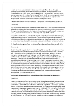 poderia ser morto ou assaltado à vontade, o que é absurdo. Na verdade, a locução 
“estrangeiros residentes” deve ser interpretada no sentido de abranger todo e qualquer 
estrangeiro, porque o Princípio da Isonomia garante isso, expressamente (“sem distinção de 
qualquer natureza”, diz o artigo). Além disso, o §2º deste art. 5º garante o respeito, no Brasil, 
de direitos oriundos de “tratados internacionais” e, neles, está o dever de preservar a 
integridade de pessoa de outras nacionalidades que estejam no Brasil. 
I - homens e mulheres são iguais em direitos e obrigações, nos termos desta Constituição; 
Comentário: 
Este inciso impõe uma igualação entre homens e mulheres, mas é uma igualdade relativa, não 
absoluta, porque a parte final informa que ela será nos termos da Constituição, o que implica 
dizer que a Constituição, e somente ela, poderá impor tratamento diferenciado entre os dois 
sexos. E, efetivamente, faz isso, como por exemplo nos arts. 7º, XX, e 40, III. 
A importância deste inciso é, contudo, a de impedir que qualquer lei anterior à Constituição, 
que estabeleça uma diferença entre homens e mulheres não expressamente repetida na 
própria Constituição seja revogada por esta, e qualquer lei posterior a ela seja inconstitucional. 
As únicas diferenças entre os dois sexos são as expressamente ditas no texto constitucional. 
II - ninguém será obrigado a fazer ou deixar de fazer alguma coisa senão em virtude da lei 
Comentário: 
Neste inciso está o importantíssimo Princípio da Legalidade, segundo o qual apenas uma lei, 
regularmente votada pelo Poder Legislativo e sancionada pelo Poder Executivo, é capaz de 
criar a alguma pessoa obrigação de fazer ou não fazer alguma coisa. Decretos, portarias, 
instruções, resoluções, nada disso pode criar uma obrigação a alguém se não estiver 
fundamentada numa lei onde tal obrigação seja prevista. Este é o sentido do dispositivo. É de 
se ressaltar a existência de uma nítida, apesar de tênue, diferença entre o princípio da 
legalidade e o princípio da reserva legal. O primeiro impõe a submissão à lei e admite duas 
leituras: a de que somente a lei pode obrigar, e nada mais, constituindo-se, assim, em garantia 
da pessoa contra os excessos do Poder Público; a Segunda é a de que uma vez que e xista a lei, 
o seu cumprimento é obrigatório, no que se constitui num dever da pessoa. Já o princípio da 
reserva legal, mais estrito, revela na submissão de determinada matéria ao regulamento por 
lei. Na Constituição aparece sob as formas “nos termos da le i” ou “na forma da lei”. Sempre 
haverá, nesse caso, a identificação precisa da matéria que, no determinado dispositivo 
constitucional, está sendo submetido à lei. 
III - ninguém será submetido a tortura nem a tratamento desumano ou degradante; 
Comentário: 
Como já visto, esse inciso visa, dentre outras coisas, proteger a dignidade da pessoa humana 
contra atos que poderiam atentar contra ela. Tratamento desumano é aquele que sem tem 
por contrário à condição de pessoa humana. Tratamento degradante é aquele que, aplicado, 
diminui a condição de pessoa humana e sua dignidade. Tortura é sofrimento psíquico ou físico 
imposto a uma pessoa, por qualquer meio. A Lei n.º 9.455, de 7/4/97, veio definir, finalmente, 
os crimes de tortura, até então não existentes no Direito brasileiro, tanto que o STF concedeu 
habeas corpus a um policial militar paulista que estava preso sob a alegação de ter “torturado” 
um preso, ocasião em que o Supremo reconheceu a inexistência do crime de tortura. Com essa 
lei de 1997 passou a ter definição legal, qual seja o constrangimento a alguém, mediante o 
 