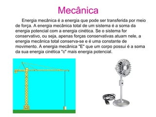 Mecânica
Energia mecânica é a energia que pode ser transferida por meio
de força. A energia mecânica total de um sistema é a soma da
energia potencial com a energia cinética. Se o sistema for
conservativo, ou seja, apenas forças conservativas atuam nele, a
energia mecânica total conserva-se e é uma constante de
movimento. A energia mecânica "E" que um corpo possui é a soma
da sua energia cinética "c" mais energia potencial.
 