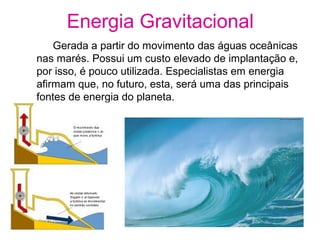 Energia Gravitacional
Gerada a partir do movimento das águas oceânicas
nas marés. Possui um custo elevado de implantação e,
por isso, é pouco utilizada. Especialistas em energia
afirmam que, no futuro, esta, será uma das principais
fontes de energia do planeta.
 