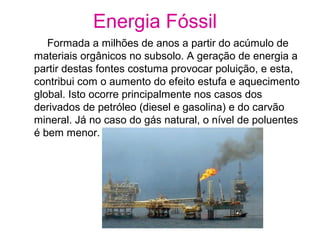 Energia Fóssil
Formada a milhões de anos a partir do acúmulo de
materiais orgânicos no subsolo. A geração de energia a
partir destas fontes costuma provocar poluição, e esta,
contribui com o aumento do efeito estufa e aquecimento
global. Isto ocorre principalmente nos casos dos
derivados de petróleo (diesel e gasolina) e do carvão
mineral. Já no caso do gás natural, o nível de poluentes
é bem menor.
 