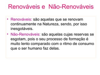 Renováveis e Não-Renováveis
• Renováveis: são aquelas que se renovam
continuamente na Natureza, sendo, por isso
inesgotáveis.
• Não-Renováveis: são aquelas cujas reservas se
esgotam, pois o seu processo de formação é
muito lento comparado com o ritmo de consumo
que o ser humano faz delas.
 