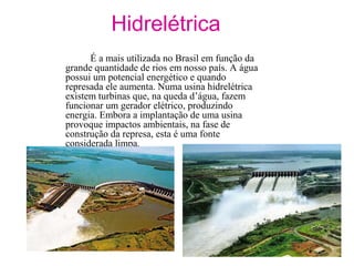 Hidrelétrica
É a mais utilizada no Brasil em função da
grande quantidade de rios em nosso país. A água
possui um potencial energético e quando
represada ele aumenta. Numa usina hidrelétrica
existem turbinas que, na queda d’água, fazem
funcionar um gerador elétrico, produzindo
energia. Embora a implantação de uma usina
provoque impactos ambientais, na fase de
construção da represa, esta é uma fonte
considerada limpa.
 