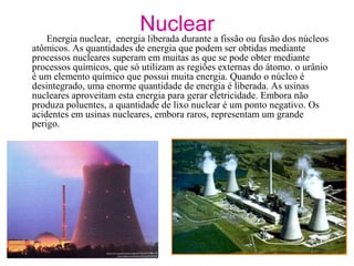 Nuclear
Energia nuclear, energia liberada durante a fissão ou fusão dos núcleos
atômicos. As quantidades de energia que podem ser obtidas mediante
processos nucleares superam em muitas as que se pode obter mediante
processos químicos, que só utilizam as regiões externas do átomo. o urânio
é um elemento químico que possui muita energia. Quando o núcleo é
desintegrado, uma enorme quantidade de energia é liberada. As usinas
nucleares aproveitam esta energia para gerar eletricidade. Embora não
produza poluentes, a quantidade de lixo nuclear é um ponto negativo. Os
acidentes em usinas nucleares, embora raros, representam um grande
perigo.
 