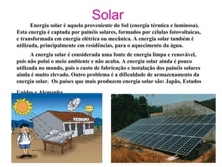 Solar
Energia solar é aquela proveniente do Sol (energia térmica e luminosa).
Esta energia é captada por painéis solares, formados por células fotovoltaicas,
e transformada em energia elétrica ou mecânica. A energia solar também é
utilizada, principalmente em residências, para o aquecimento da água.
A energia solar é considerada uma fonte de energia limpa e renovável,
pois não polui o meio ambiente e não acaba. A energia solar ainda é pouco
utilizada no mundo, pois o custo de fabricação e instalação dos painéis solares
ainda é muito elevado. Outro problema é a dificuldade de armazenamento da
energia solar. Os países que mais produzem energia solar são: Japão, Estados
Unidos e Alemanha.
 