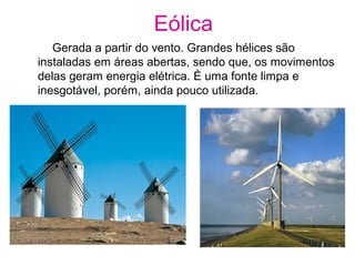 Eólica
Gerada a partir do vento. Grandes hélices são
instaladas em áreas abertas, sendo que, os movimentos
delas geram energia elétrica. È uma fonte limpa e
inesgotável, porém, ainda pouco utilizada.
 