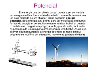 É a energia que um objeto possui pronta a ser convertida
em energia cinética. Um martelo levantado, uma mola enroscada e
um arco esticado de um atirador, todos possuem energia
potencial. Esta energia está pronta para ser modificada em outras
formas de energia e, conseqüentemente, realizar trabalho: quando
o martelo cair, pregará um prego; a mola, quando solta, fará andar
os ponteiros de um relógio; o arco disparará uma flecha. Assim que
ocorrer algum movimento, a energia potencial da fonte diminui,
enquanto se modifica em energia do movimento (energia cinética).
Potencial
 