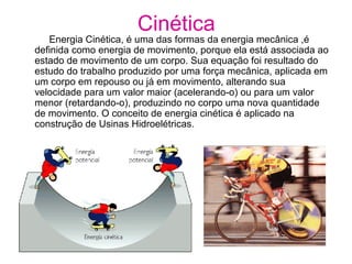 Cinética
Energia Cinética, é uma das formas da energia mecânica ,é
definida como energia de movimento, porque ela está associada ao
estado de movimento de um corpo. Sua equação foi resultado do
estudo do trabalho produzido por uma força mecânica, aplicada em
um corpo em repouso ou já em movimento, alterando sua
velocidade para um valor maior (acelerando-o) ou para um valor
menor (retardando-o), produzindo no corpo uma nova quantidade
de movimento. O conceito de energia cinética é aplicado na
construção de Usinas Hidroelétricas.
 