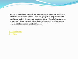 A não ocorrência de vulcanismo e tectonismo de grande escala em
território brasileiro é devido a posição geográfica do país que está
localizado no interior de uma placa tectônica (Placa Sul Americana)
e, portanto, distante dos limites dessa placa onde com frequência
e intensidade ocorrem tais fenômenos.
( ) Verdadeiro
( ) Falso
 