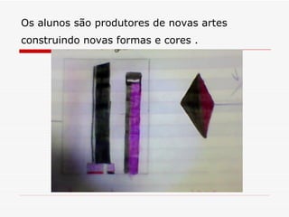 Os alunos são produtores de novas artes
construindo novas formas e cores .
 