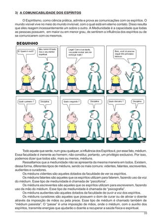10
3) A COMUNICABILIDADE DOS ESPÍRITOS
O Espiritismo, como ciência prática, admite e prova as comunicações com os espíritos. O
mundo visível vive no meio do mundo invisível, com o qual está em eterno contato. Disso resulta
que eles reagem incessantemente um sobre o outro. A Mediunidade é a capacidade que todas
as pessoas possuem, em maior ou em menor grau, de sentirem a influência dos espíritos ou de
se comunicarem com os mesmos.
Todo aquele que sente, num grau qualquer, a influência dos Espíritos é, por esse fato, médium.
Essa faculdade é inerente ao homem; não constitui, portanto, um privilégio exclusivo. Por isso,
podemos dizer que todos são, mais ou menos, médiuns.
Ressaltamos que a mediunidade não se apresenta da mesma maneira em todos. Existem,
dessa forma, diferentes tipos de médiuns, sendo os mais comuns: videntes, falantes, escreventes,
audientes e curadores.
Os médiuns videntes são aqueles dotados da faculdade de ver os espíritos.
Os médiuns falantes são aqueles que os espíritos utilizam para falarem, fazendo uso da voz
do médium. Esse tipo de mediunidade é chamada de “psicofonia”.
Os médiuns escreventes são aqueles que os espíritos utilizam para escreverem, fazendo
uso da mão do médium. Esse tipo de mediunidade é chamada de “psicografia”.
Os médiuns audientes são aqueles dotados da faculdade de ouvir a voz dos espíritos.
Os médiuns curadores são aqueles que possuem o dom de curar ou de aliviar o doente
através da imposição de mãos ou pela prece. Esse tipo de médium é chamado também de
“médium passista”. O “passe” é uma imposição de mãos, onde o médium, com o auxílio dos
espíritos, transmite energias que ajudarão o doente a recuperar a saúde física e espiritual.
 