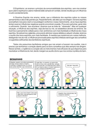 11
O Espiritismo, ao ensinar o princípio da comunicabilidade dos espíritos, vem nos mostrar
que o plano espiritual e o plano material estão sempre em contato, donde resulta que um influencia
o outro constantemente.
A Doutrina Espírita nos ensina, ainda, que a influência dos espíritos sobre os nossos
pensamentos e atos é tão grande que, freqüentemente, são eles que nos dirigem. Os bons espíritos
aconselham-nos para o bem e nos protegem conforme o nosso merecimento. Já os maus espíritos
tentam exercer influências negativas quando encontram ocasião. Procuram perturbar, gerar ódio
e sofrimento. Quando isso acontece, dizemos que se trata de “obsessão”. Mas em qualquer
situação, a influência dos espíritos, seja ela boa ou má, se estabelece através da sintonia. Se
tivermos o pensamento voltado para o mal, sentiremos com mais facilidade a influência dos maus
espíritos. Se estivermos vigilantes, procurando eliminar nossos defeitos e adquirir virtudes, teremos
o auxílio dos bons espíritos com mais facilidade. À medida que insistirmos em nossa melhoria,
desligando-nos do mal, a influência provocada pelos espíritos infelizes dará lugar aos conselhos
e sugestões edificantes dos benfeitores espirituais.
Todos nós possuímos benfeitores amigos que nos amam e buscam nos auxiliar, mas é
preciso que tenhamos o coração aberto para os bons conselhos que eles sempre nos dirigem.
Nesse sentido, a vigilância e a oração são os instrumentos mais eficazes de que dispomos para
neutralizar a influência do mal, dando margem ao auxílio divino que nos conduz à prática do bem.
 