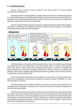 12
4) A REENCARNAÇÃO
Nascer, morrer, renascer ainda e progredir sem cessar. Esse é um dos grandes
ensinamentos do Espiritismo.
Após algum tempo no plano espiritual, o espírito volta a encarnar em um planeta para passar
por novas experiências com a finalidade de se melhorar. E reencarna tantas vezes quantas forem
necessárias ao seu próprio aprimoramento. É como o aluno que vai à escola com o objetivo de
aprender e passar para um série mais adiantada.
Deus é o criador de todos os espíritos e todos são criados simples e ignorantes. Mas evoluem,
intelectual e moralmente, até chegarem à perfeição. O destino de todos, portanto, é a perfeição,
conquistada através das várias reencarnações.
A reencarnação é o mais belo símbolo da justiça divina. Deus nos concede a oportunidade
de realizarmos em novas existências o que não pudemos fazer ou concluir numa primeira
prova. Nos oferece, ainda, através das sucessivas encarnações, a chance de resgatarmos
erros praticados em momentos passados, reparando o mal que fizemos e buscando nos
melhorar. Somos hoje o resultado das experiências vividas no passado, como seremos amanhã,
o produto das nossas ações de hoje.
O bem que fazemos é tijolo para a construção de um futuro feliz. O mal que praticamos é
pedra que nos atrapalha e que teremos de superar ao longo da estrada. Perfeição é a meta,
reencarnação é o caminho.
Diversas questões que inquietam o homem, tais como a causa dos seus sofrimentos, as
diferenças entre as pessoas, o porquê da vida, da dor e da morte, só encontram resposta com
a doutrina da reencarnação.
Podemos dizer que tudo o que ocorre conosco tem uma razão de ser e que nada acontece
por acaso. Quando os acontecimentos presentes não têm uma causa na vida presente, essa
causa está, com certeza, em uma vida passada. O que ocorre no presente sempre é colheita do
que se plantou num passado recente ou remoto. Dessa forma, precisamos sempre estar atentos
para plantarmos apenas coisas boas, cultivando a amizade, o amor, o perdão... pois só assim
colheremos a felicidade em nosso futuro.
 