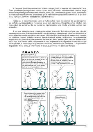 13
A crença de que só temos uma única vida vai contra a justiça, a bondade e a sabedoria de Deus.
É crer que existem privilegiados na criação e que o nosso Pai distribui sofrimentos sem critérios. Negar
a reencarnação é negar a existência de um Deus bom e justo. Compreender que ela existe, ao contrário,
é amadurecer espiritualmente, entendendo que a vida está em constante transformação e que tudo
evolui e progride, conforme a sabedoria e a bondade divina.
Todos nós já nascemos muitas vezes e muitas outras vezes nasceremos até que consigamos
ser perfeitos. A necessidade de reencarnar cessa com a perfeição. O espírito perfeito não tem mais
necessidade de reencarnar. Se ele reencarna, é para realizar uma missão junto aos espíritos mais
atrasados.
E por que esquecemos de nossas encarnações anteriores? Em primeiro lugar, nós não nos
esquecemos de tudo. Guardamos sempre a intuição daquilo já conquistamos intelectual e moralmente
e nunca perdemos essa bagagem que trazemos de outras vidas. Por isso é que encontramos pessoas
tão diferentes, mesmo quando criadas no mesmo ambiente. Agora, certas coisas Deus prefere que
esqueçamos ao passarmos para uma nova encarnação, pois a lembrança do passado atrapalharia a
nossa vida atual. Muitas vezes, encarnamos ao lado de pessoas que magoamos no passado ou que
nos magoaram, e a lembrança do que ocorreu dificultaria a reconciliação necessária. O esquecimento
do passado, dessa forma, é uma bênção de Deus, que sempre nos dá novas chances.
 