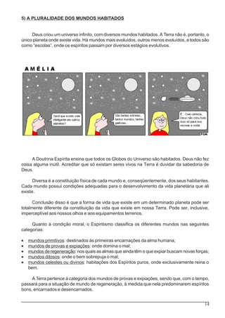 14
5) A PLURALIDADE DOS MUNDOS HABITADOS
Deus criou um universo infinito, com diversos mundos habitados. A Terra não é, portanto, o
único planeta onde existe vida. Há mundos mais evoluídos, outros menos evoluídos, e todos são
como “escolas”, onde os espíritos passam por diversos estágios evolutivos.
A Doutrina Espírita ensina que todos os Globos do Universo são habitados. Deus não fez
coisa alguma inútil. Acreditar que só existam seres vivos na Terra é duvidar da sabedoria de
Deus.
Diversa é a constituição física de cada mundo e, conseqüentemente, dos seus habitantes.
Cada mundo possui condições adequadas para o desenvolvimento da vida planetária que ali
existe.
Conclusão disso é que a forma de vida que existe em um determinado planeta pode ser
totalmente diferente da constituição da vida que existe em nossa Terra. Pode ser, inclusive,
imperceptível aos nossos olhos e aos equipamentos terrenos.
Quanto à condição moral, o Espiritismo classifica os diferentes mundos nas seguintes
categorias:
• mundos primitivos: destinados às primeiras encarnações da alma humana;
• mundos de provas e expiações: onde domina o mal;
• mundos de regeneração: nos quais as almas que ainda têm o que expiar buscam novas forças;
• mundos ditosos: onde o bem sobrepuja o mal;
• mundos celestes ou divinos: habitações dos Espíritos puros, onde exclusivamente reina o
bem.
A Terra pertence à categoria dos mundos de provas e expiações, sendo que, com o tempo,
passará para a situação de mundo de regeneração, à medida que nela predominarem espíritos
bons, encarnados e desencarnados.
 